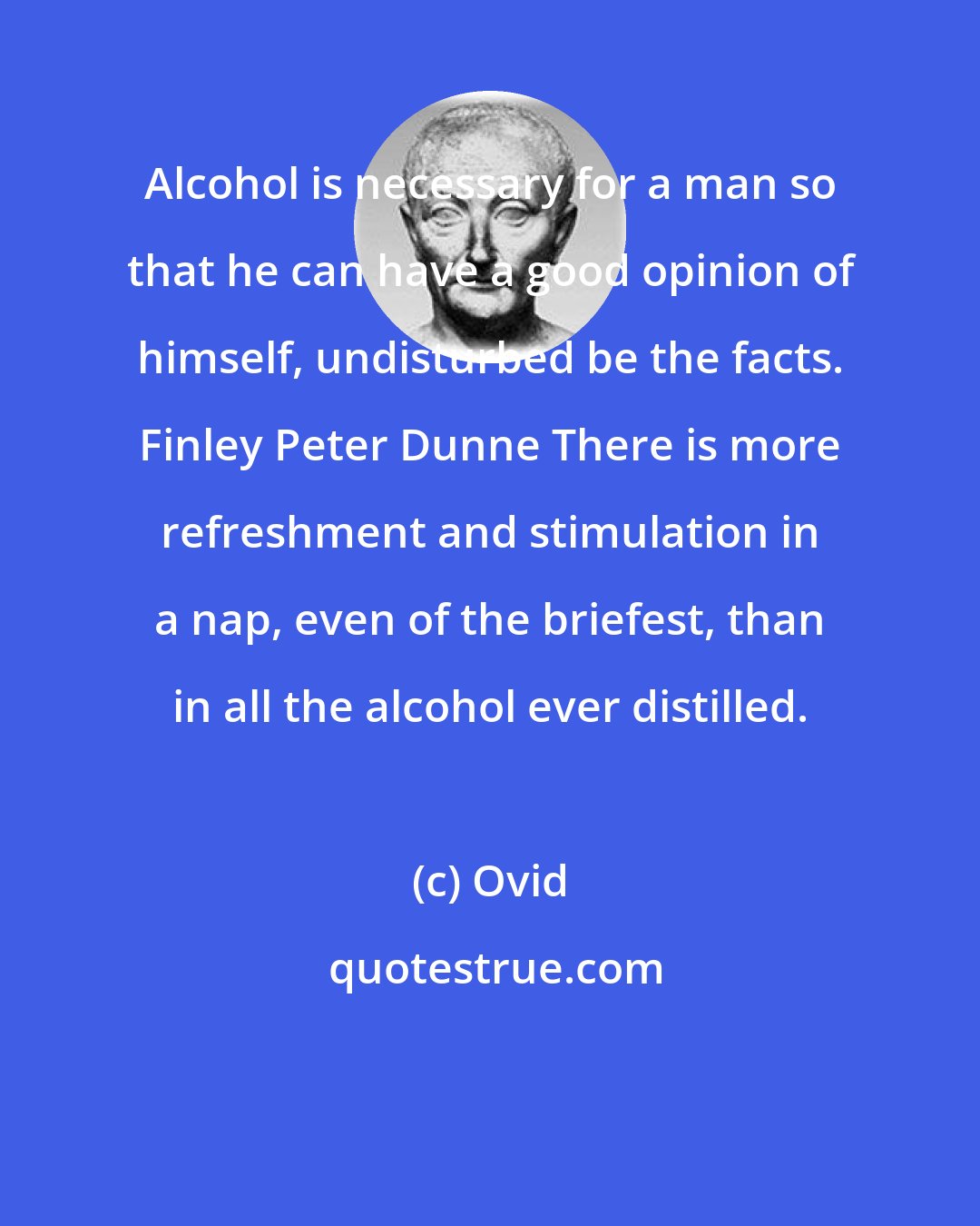 Ovid: Alcohol is necessary for a man so that he can have a good opinion of himself, undisturbed be the facts. Finley Peter Dunne There is more refreshment and stimulation in a nap, even of the briefest, than in all the alcohol ever distilled.