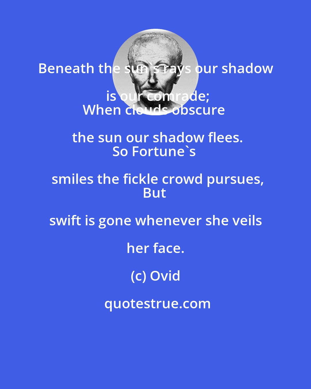 Ovid: Beneath the sun's rays our shadow is our comrade;
When clouds obscure the sun our shadow flees.
So Fortune's smiles the fickle crowd pursues,
But swift is gone whenever she veils her face.