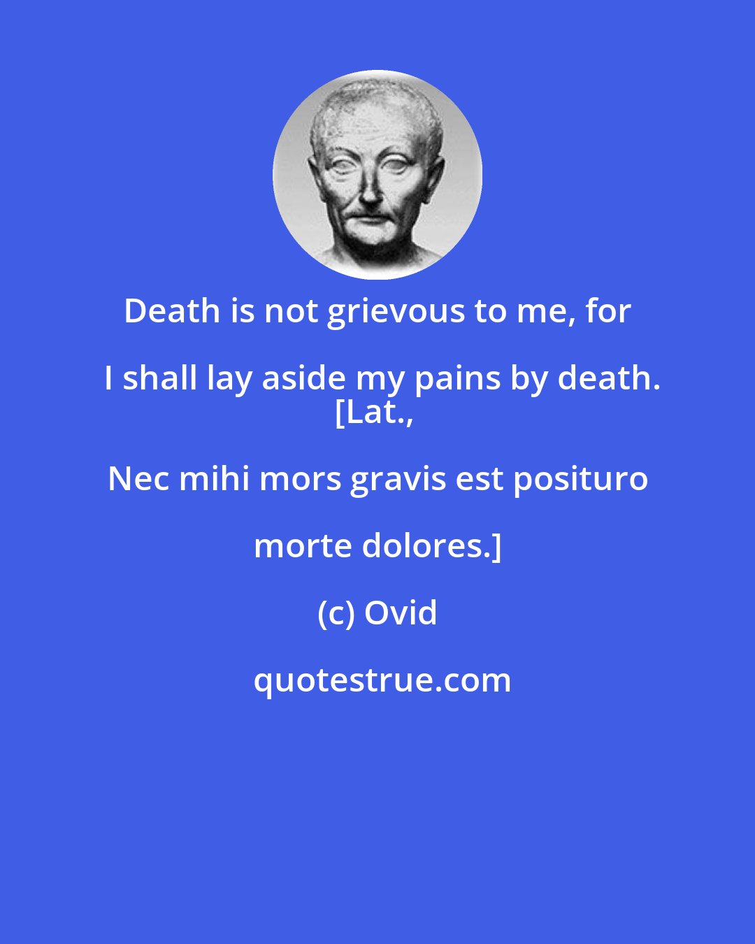 Ovid: Death is not grievous to me, for I shall lay aside my pains by death.
[Lat., Nec mihi mors gravis est posituro morte dolores.]