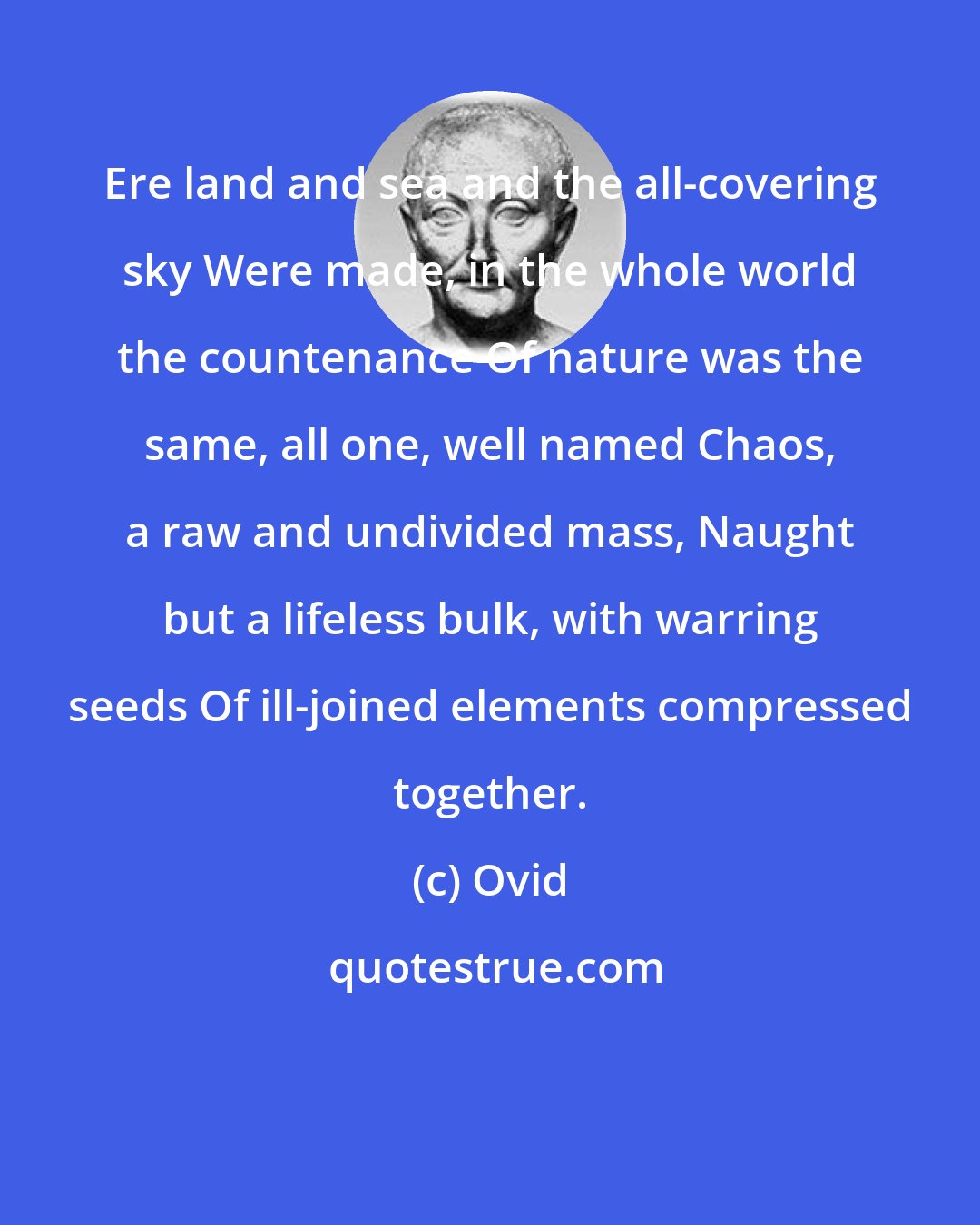 Ovid: Ere land and sea and the all-covering sky Were made, in the whole world the countenance Of nature was the same, all one, well named Chaos, a raw and undivided mass, Naught but a lifeless bulk, with warring seeds Of ill-joined elements compressed together.