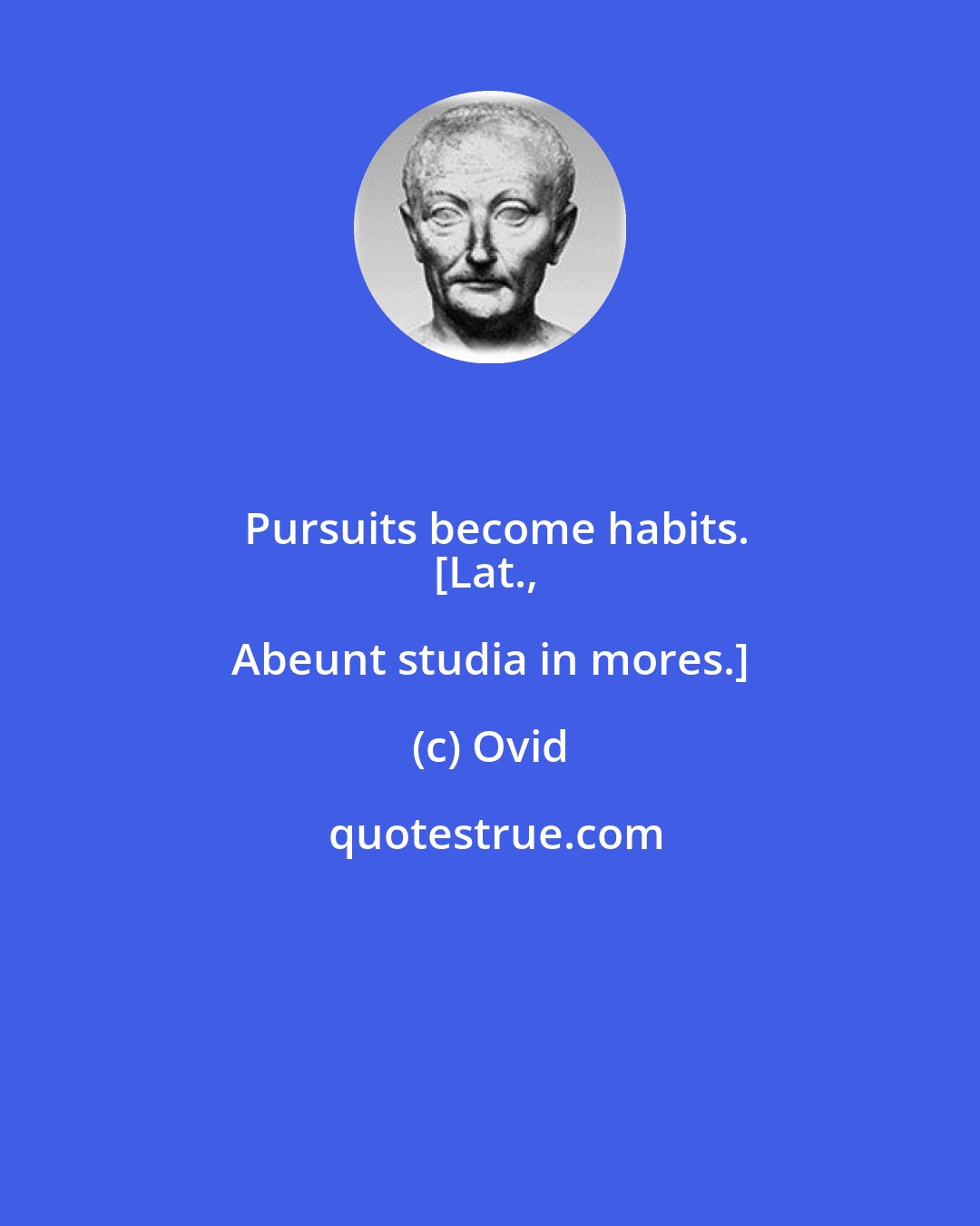 Ovid: Pursuits become habits.
[Lat., Abeunt studia in mores.]