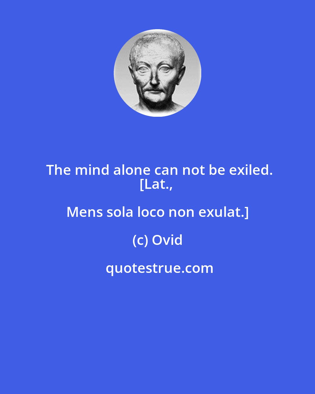 Ovid: The mind alone can not be exiled.
[Lat., Mens sola loco non exulat.]