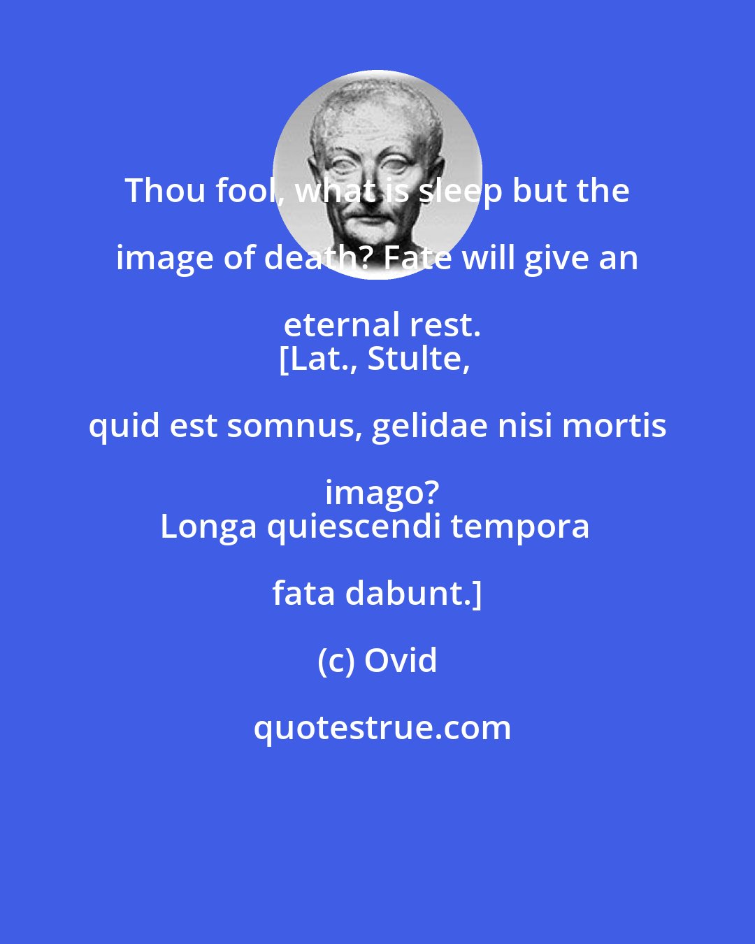 Ovid: Thou fool, what is sleep but the image of death? Fate will give an eternal rest.
[Lat., Stulte, quid est somnus, gelidae nisi mortis imago?
Longa quiescendi tempora fata dabunt.]