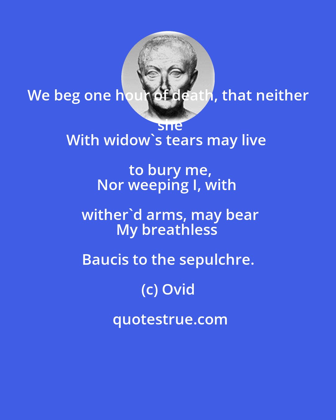 Ovid: We beg one hour of death, that neither she
With widow's tears may live to bury me,
Nor weeping I, with wither'd arms, may bear
My breathless Baucis to the sepulchre.