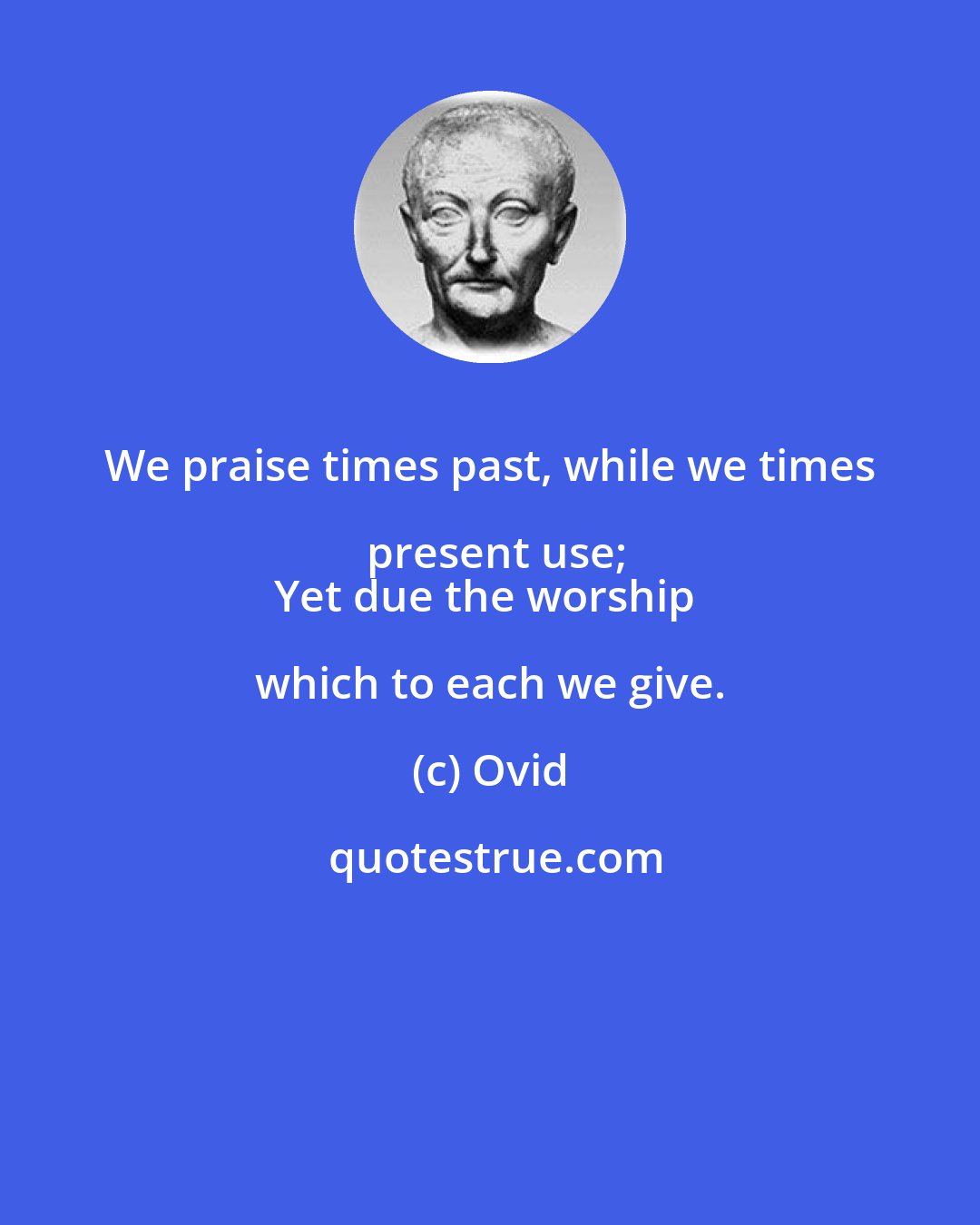 Ovid: We praise times past, while we times present use;
Yet due the worship which to each we give.