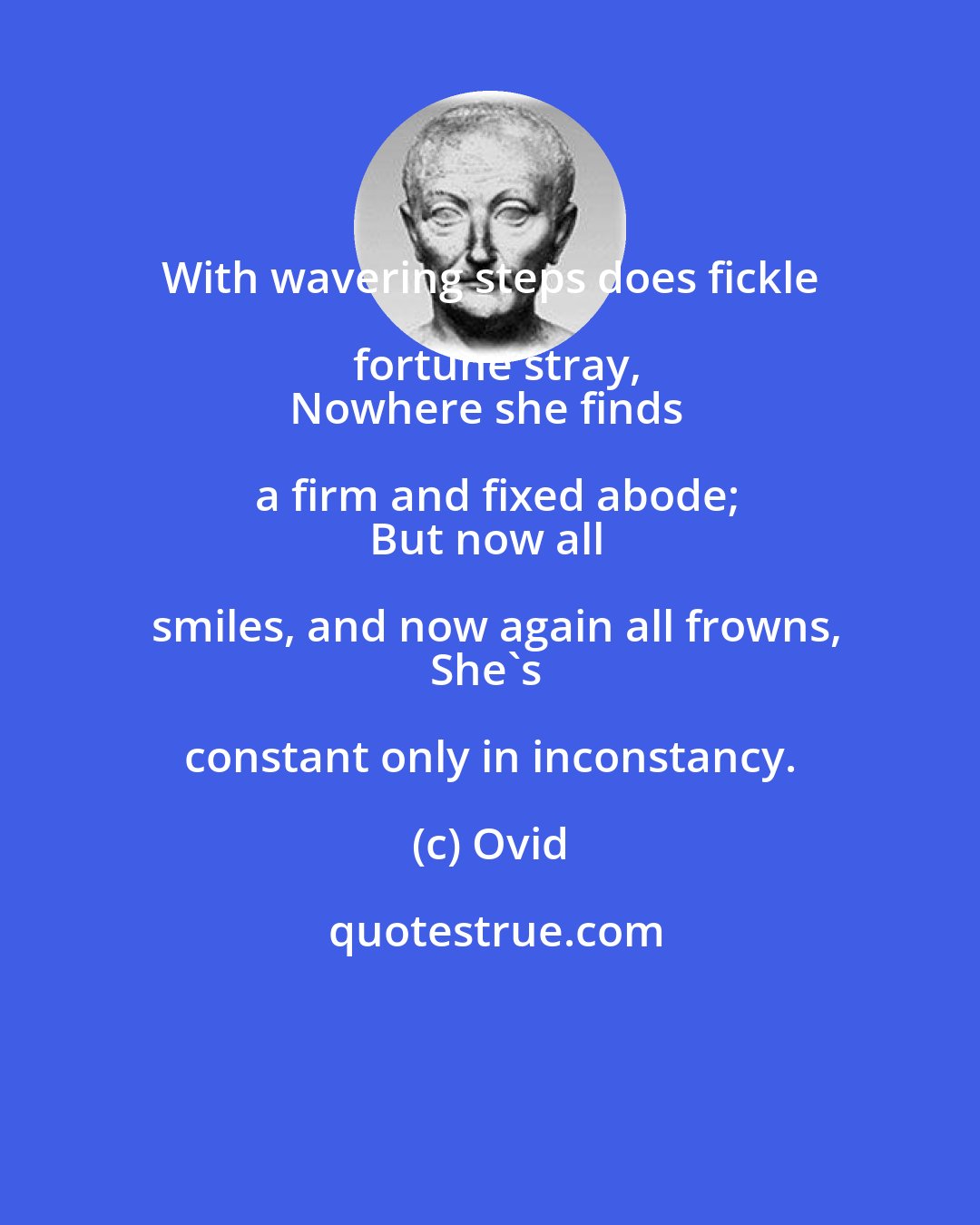 Ovid: With wavering steps does fickle fortune stray,
Nowhere she finds a firm and fixed abode;
But now all smiles, and now again all frowns,
She's constant only in inconstancy.