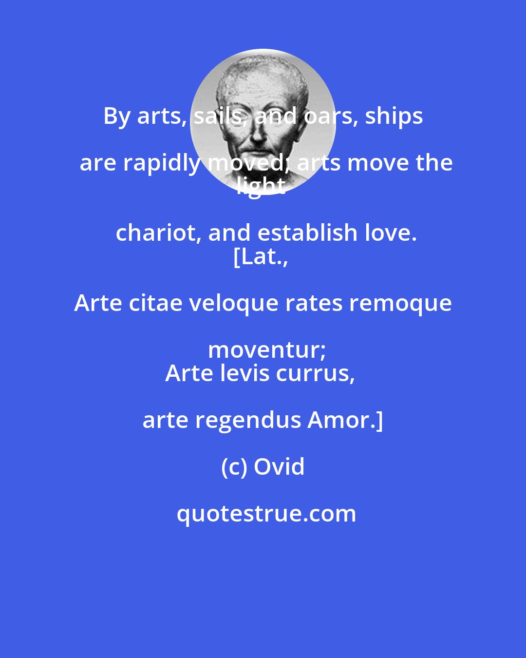 Ovid: By arts, sails, and oars, ships are rapidly moved; arts move the
light chariot, and establish love.
[Lat., Arte citae veloque rates remoque moventur;
Arte levis currus, arte regendus Amor.]