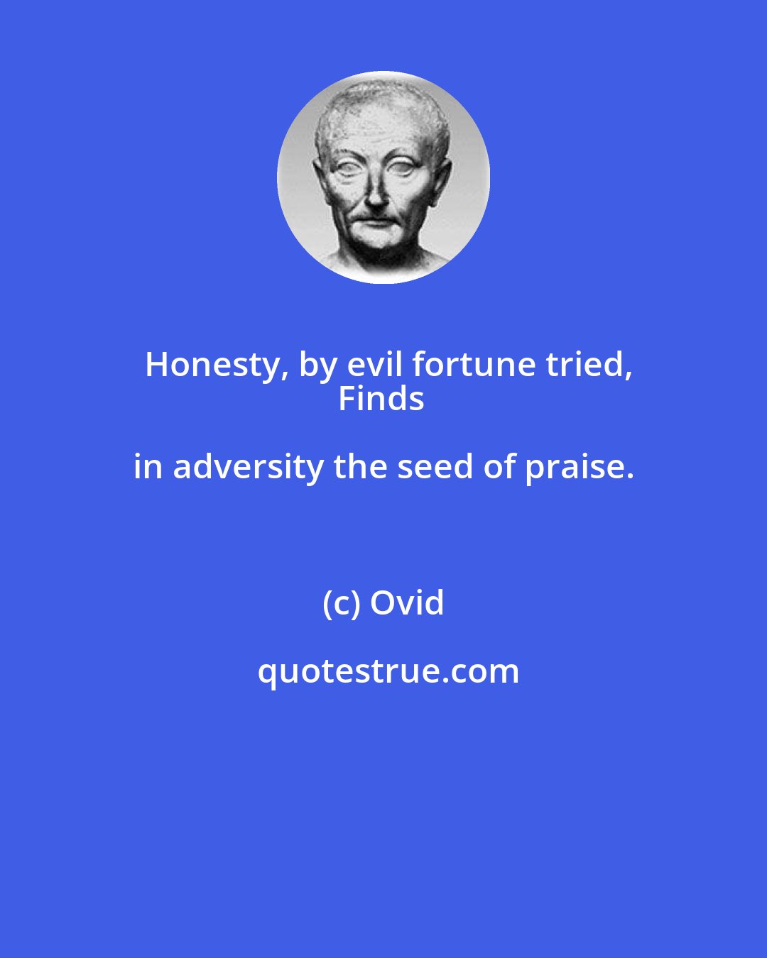 Ovid: Honesty, by evil fortune tried,
Finds in adversity the seed of praise.