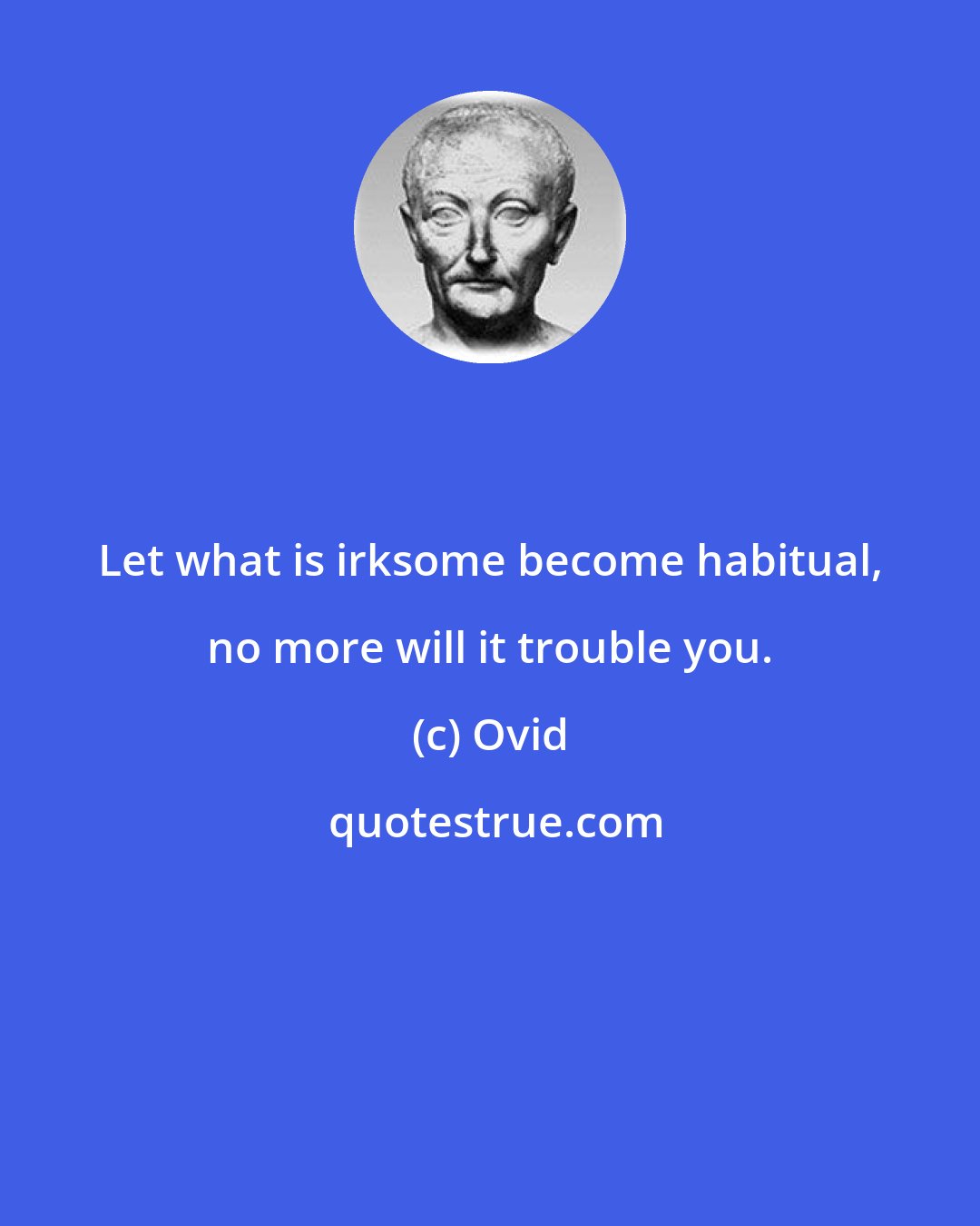 Ovid: Let what is irksome become habitual, no more will it trouble you.