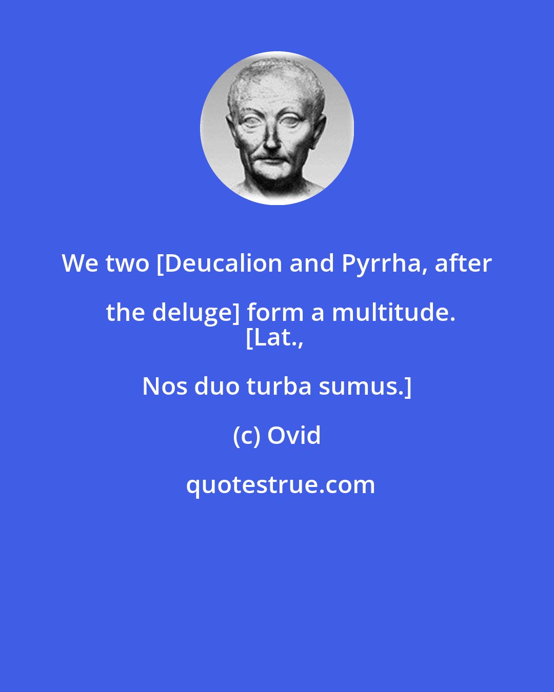 Ovid: We two [Deucalion and Pyrrha, after the deluge] form a multitude.
[Lat., Nos duo turba sumus.]