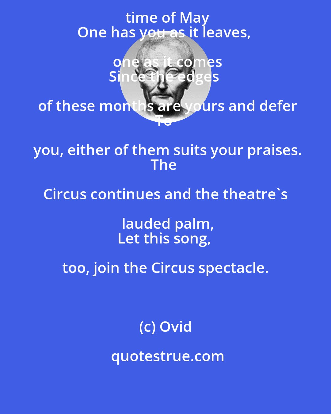 Ovid: You start in April and cross to the time of May
One has you as it leaves, one as it comes
Since the edges of these months are yours and defer
To you, either of them suits your praises.
The Circus continues and the theatre's lauded palm,
Let this song, too, join the Circus spectacle.