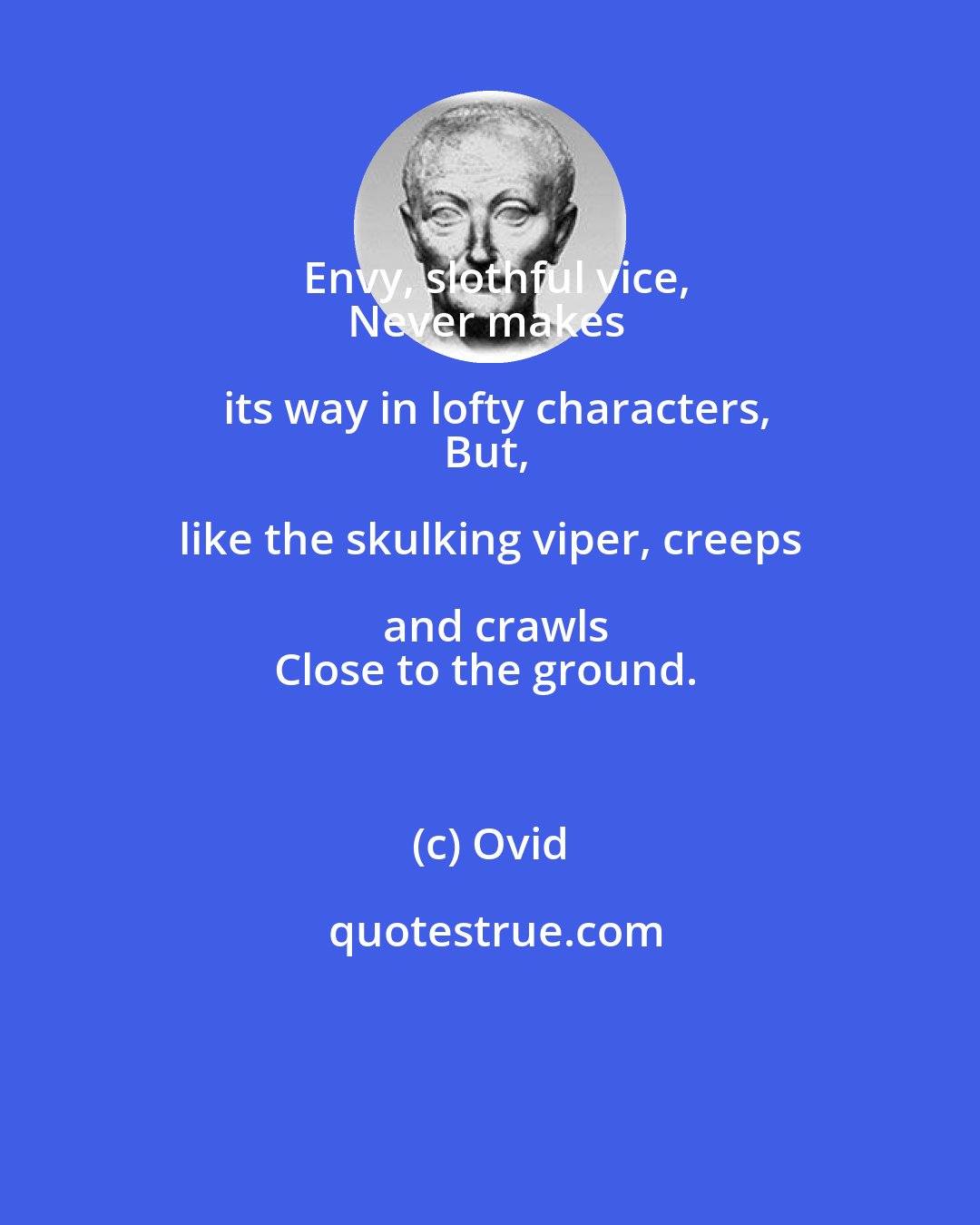 Ovid: Envy, slothful vice,
Never makes its way in lofty characters,
But, like the skulking viper, creeps and crawls
Close to the ground.