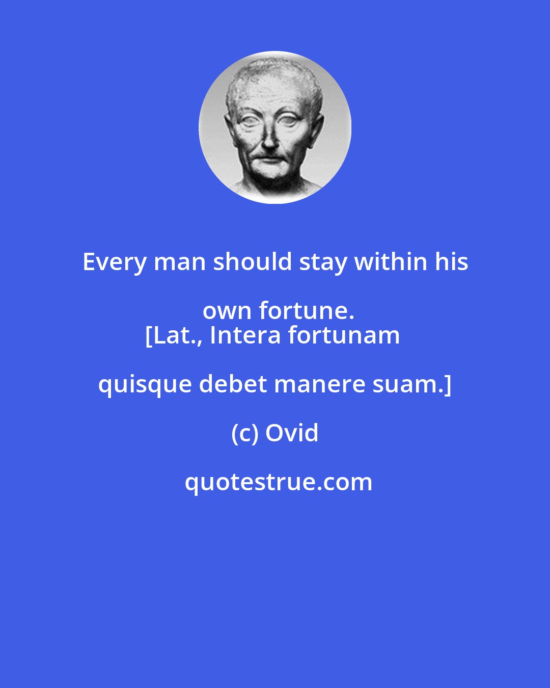 Ovid: Every man should stay within his own fortune.
[Lat., Intera fortunam quisque debet manere suam.]