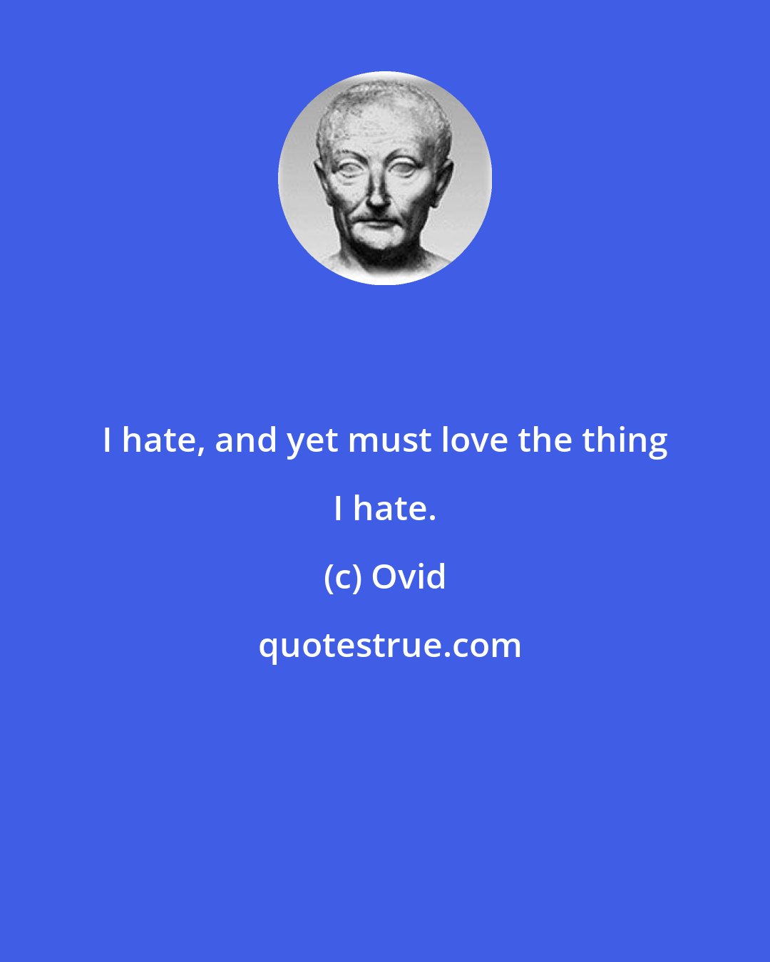 Ovid: I hate, and yet must love the thing I hate.