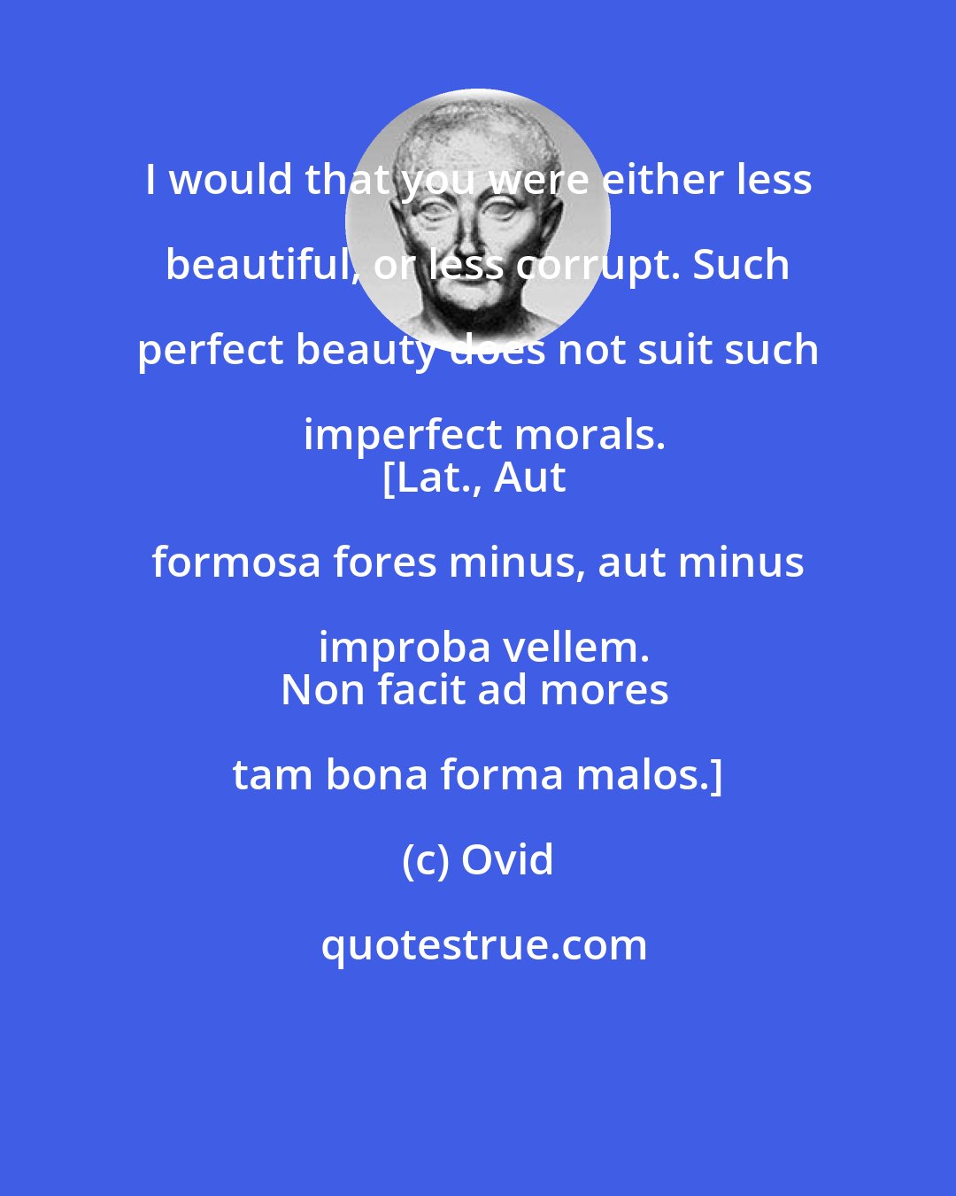Ovid: I would that you were either less beautiful, or less corrupt. Such perfect beauty does not suit such imperfect morals.
[Lat., Aut formosa fores minus, aut minus improba vellem.
Non facit ad mores tam bona forma malos.]
