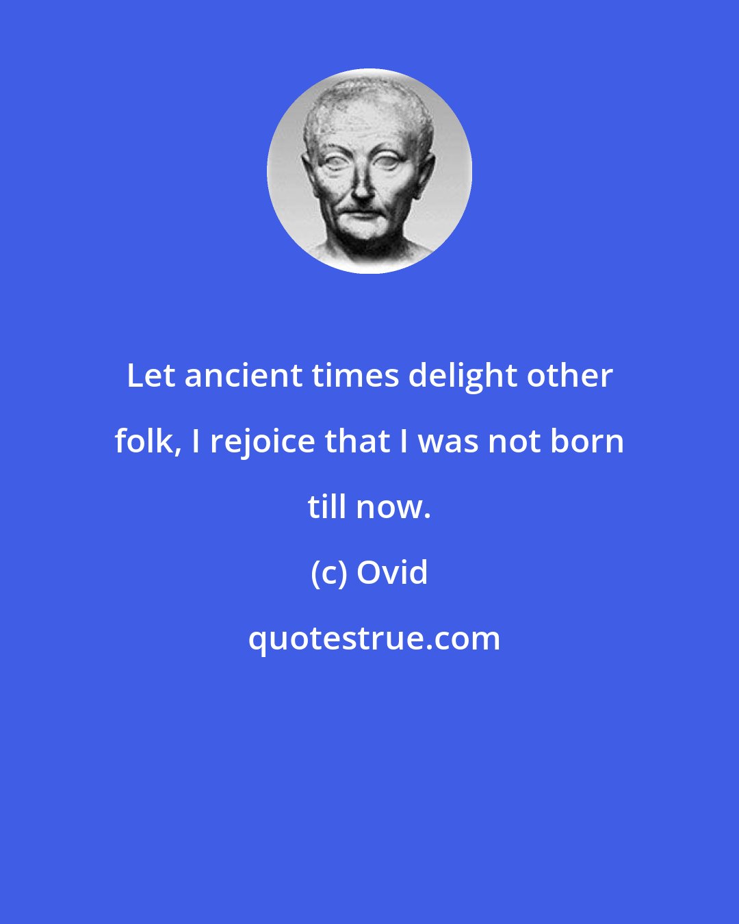 Ovid: Let ancient times delight other folk, I rejoice that I was not born till now.