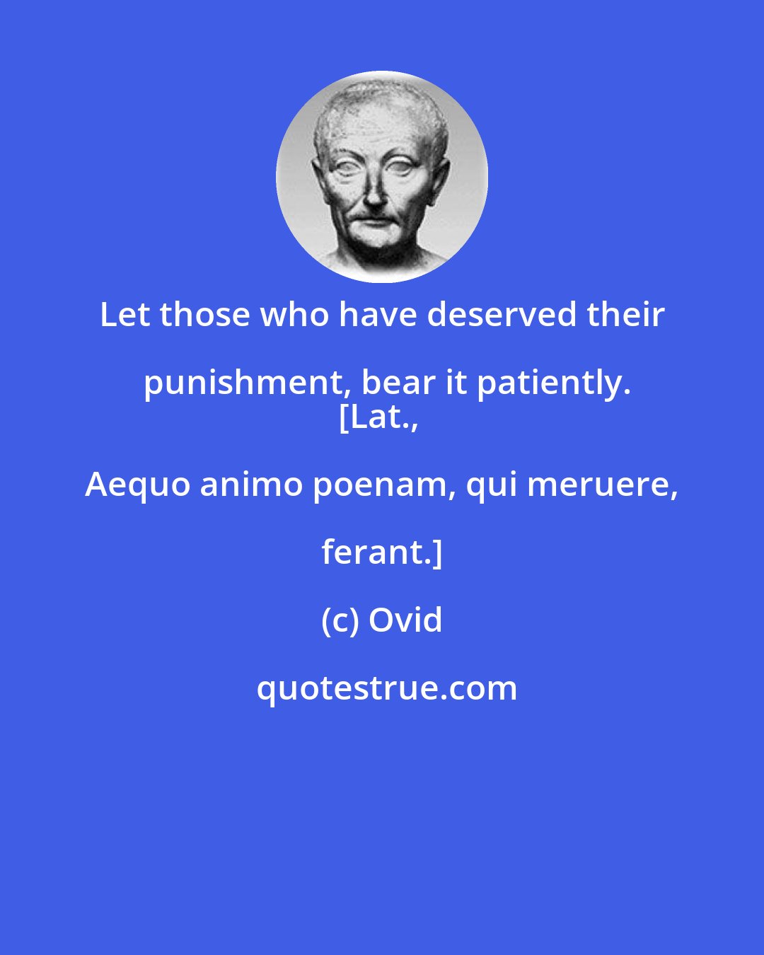 Ovid: Let those who have deserved their punishment, bear it patiently.
[Lat., Aequo animo poenam, qui meruere, ferant.]