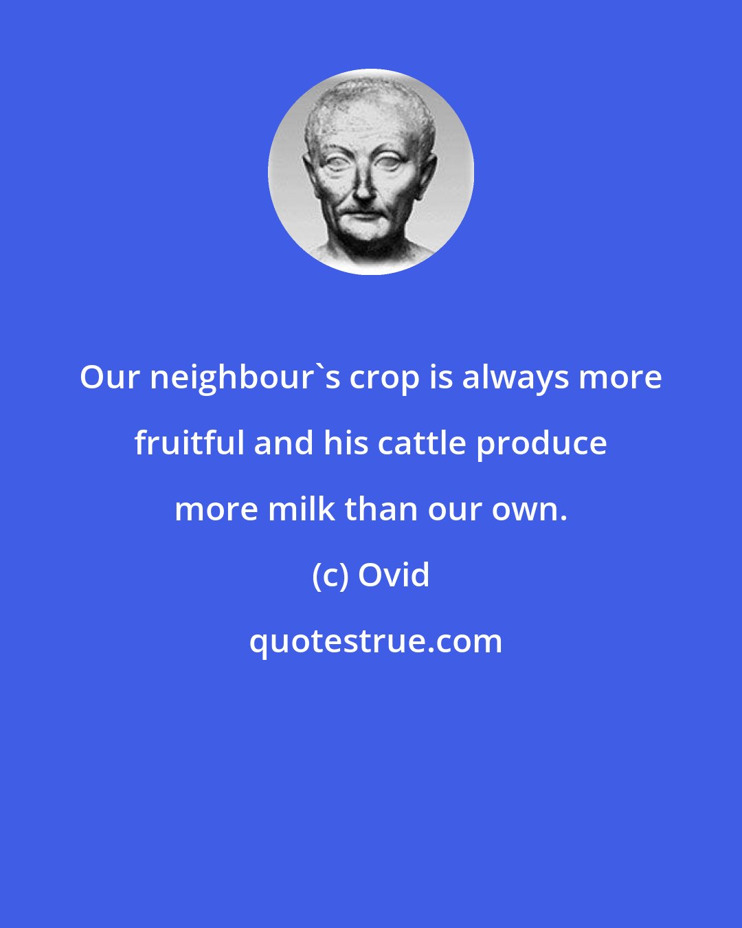 Ovid: Our neighbour's crop is always more fruitful and his cattle produce more milk than our own.