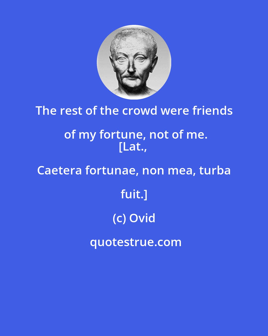 Ovid: The rest of the crowd were friends of my fortune, not of me.
[Lat., Caetera fortunae, non mea, turba fuit.]