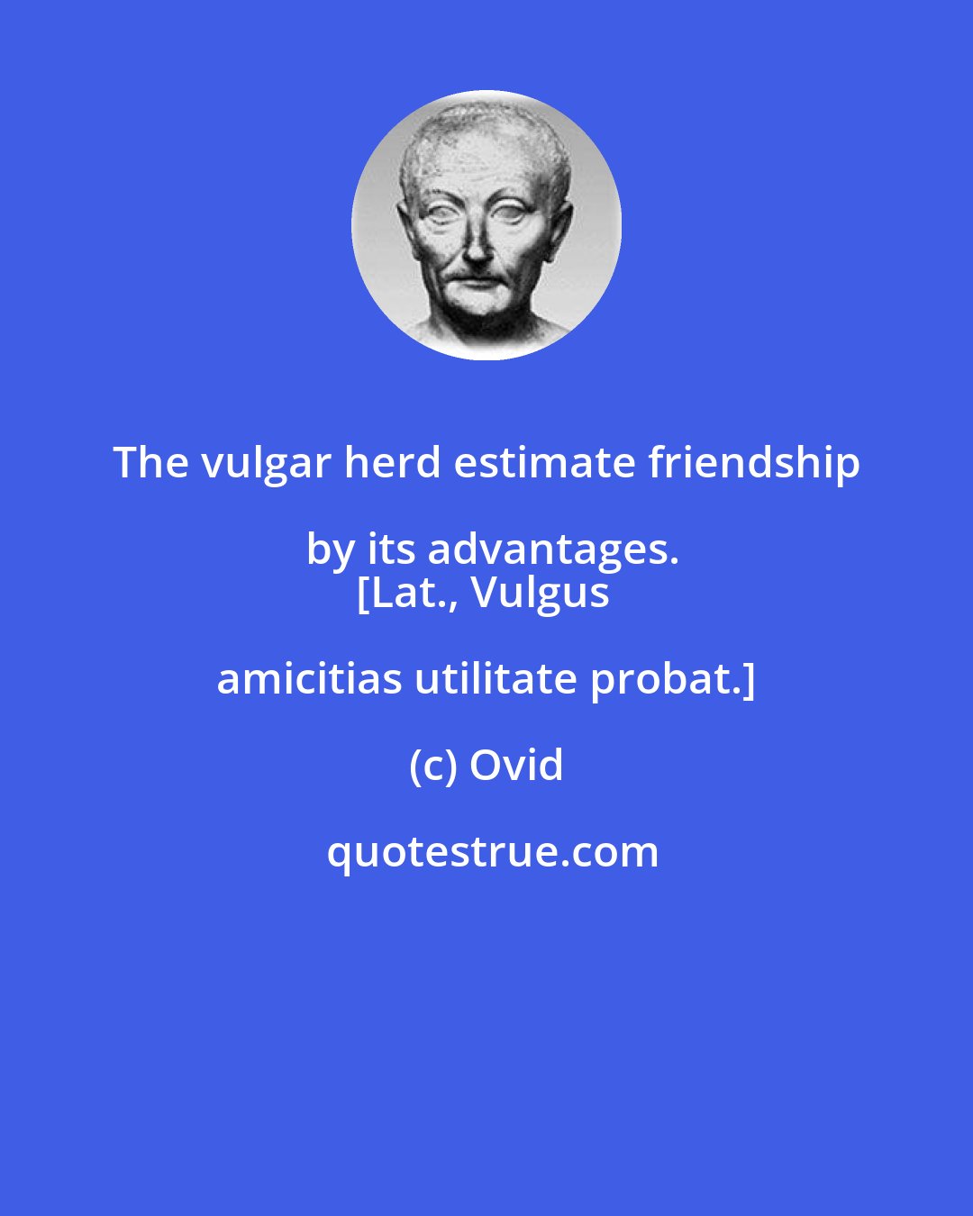 Ovid: The vulgar herd estimate friendship by its advantages.
[Lat., Vulgus amicitias utilitate probat.]