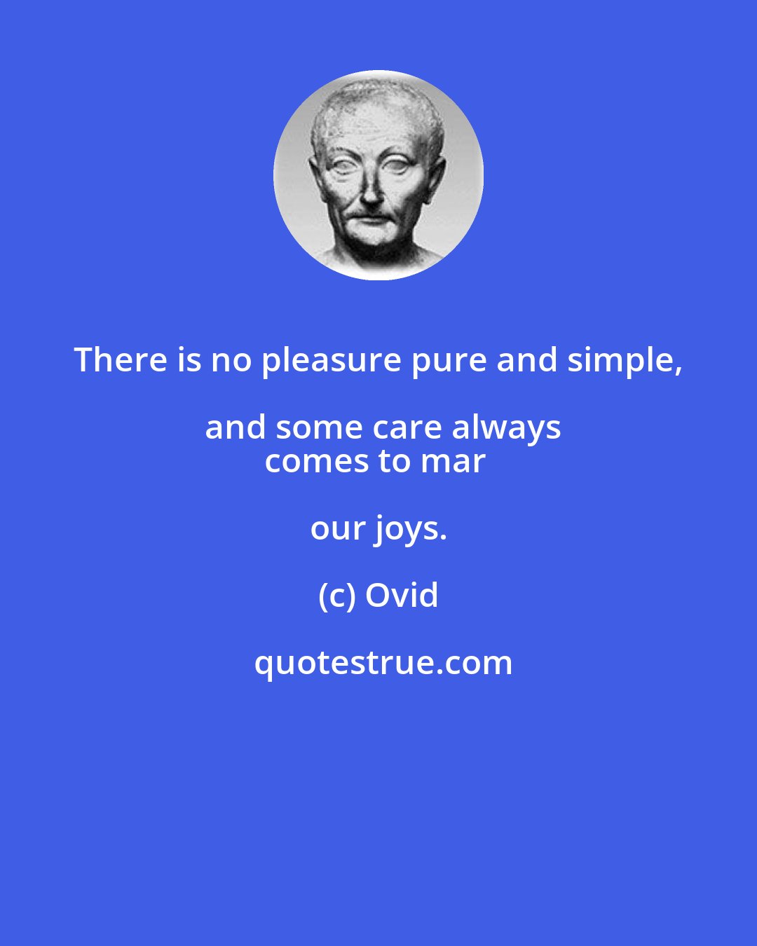 Ovid: There is no pleasure pure and simple, and some care always
comes to mar our joys.