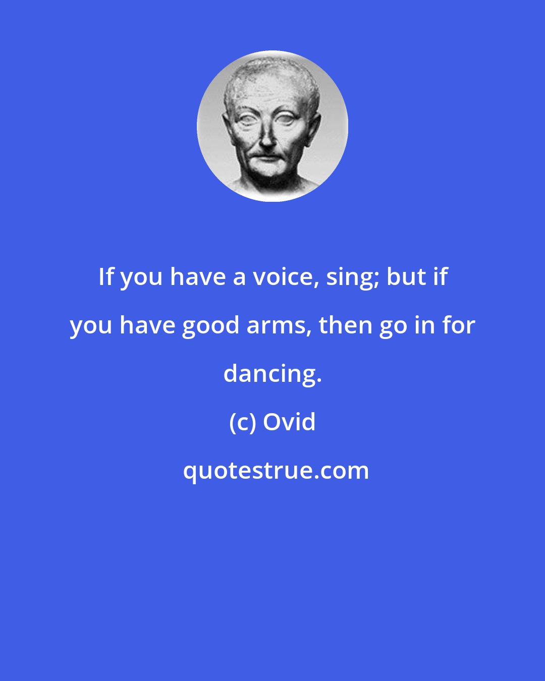 Ovid: If you have a voice, sing; but if you have good arms, then go in for dancing.