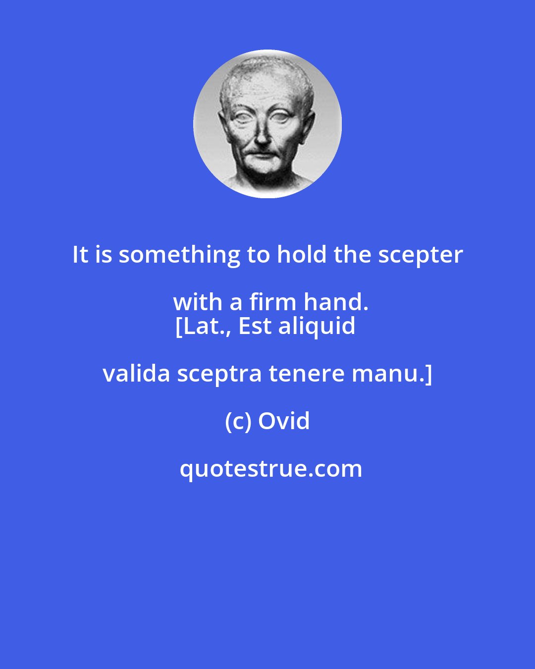 Ovid: It is something to hold the scepter with a firm hand.
[Lat., Est aliquid valida sceptra tenere manu.]