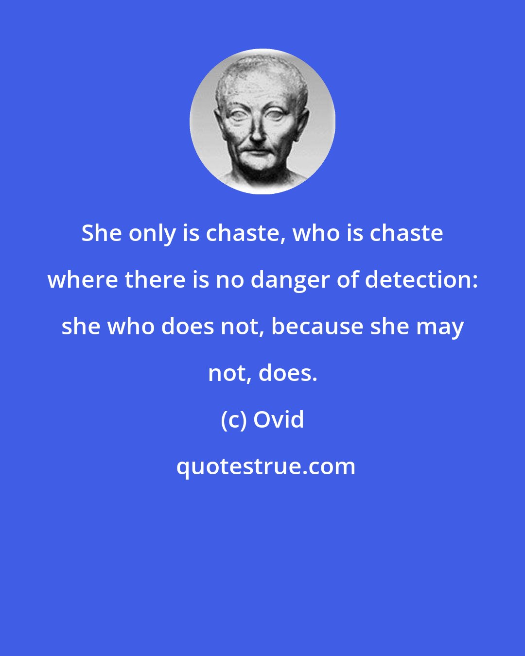 Ovid: She only is chaste, who is chaste where there is no danger of detection: she who does not, because she may not, does.