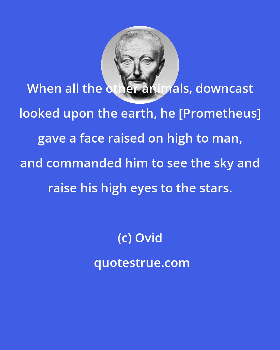 Ovid: When all the other animals, downcast looked upon the earth, he [Prometheus] gave a face raised on high to man, and commanded him to see the sky and raise his high eyes to the stars.