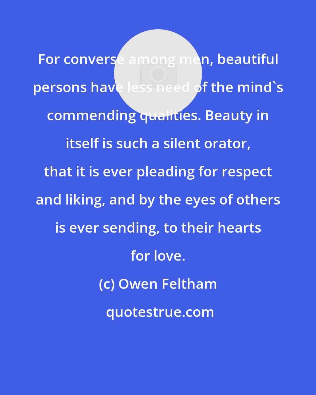 Owen Feltham: For converse among men, beautiful persons have less need of the mind's commending qualities. Beauty in itself is such a silent orator, that it is ever pleading for respect and liking, and by the eyes of others is ever sending, to their hearts for love.