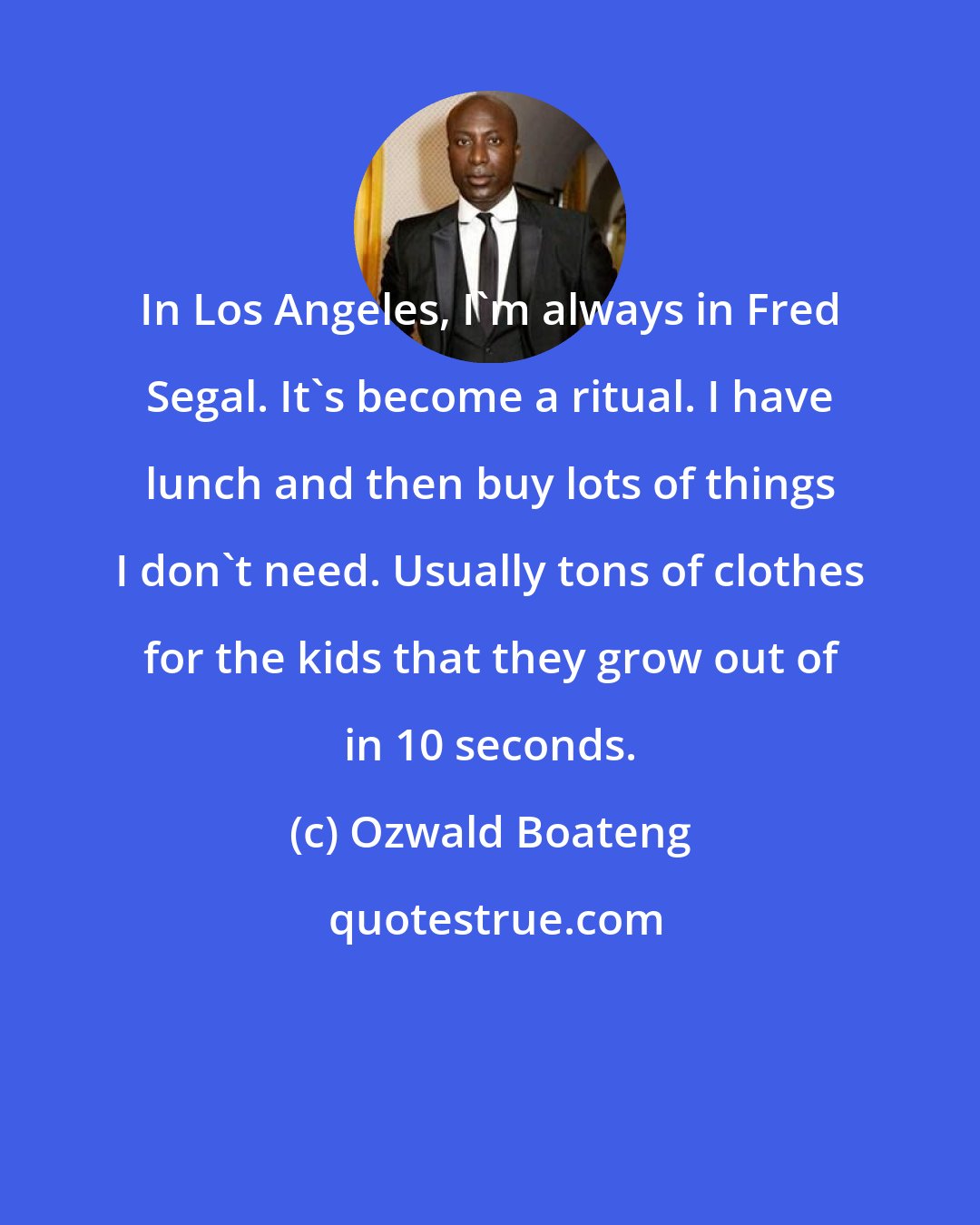 Ozwald Boateng: In Los Angeles, I'm always in Fred Segal. It's become a ritual. I have lunch and then buy lots of things I don't need. Usually tons of clothes for the kids that they grow out of in 10 seconds.