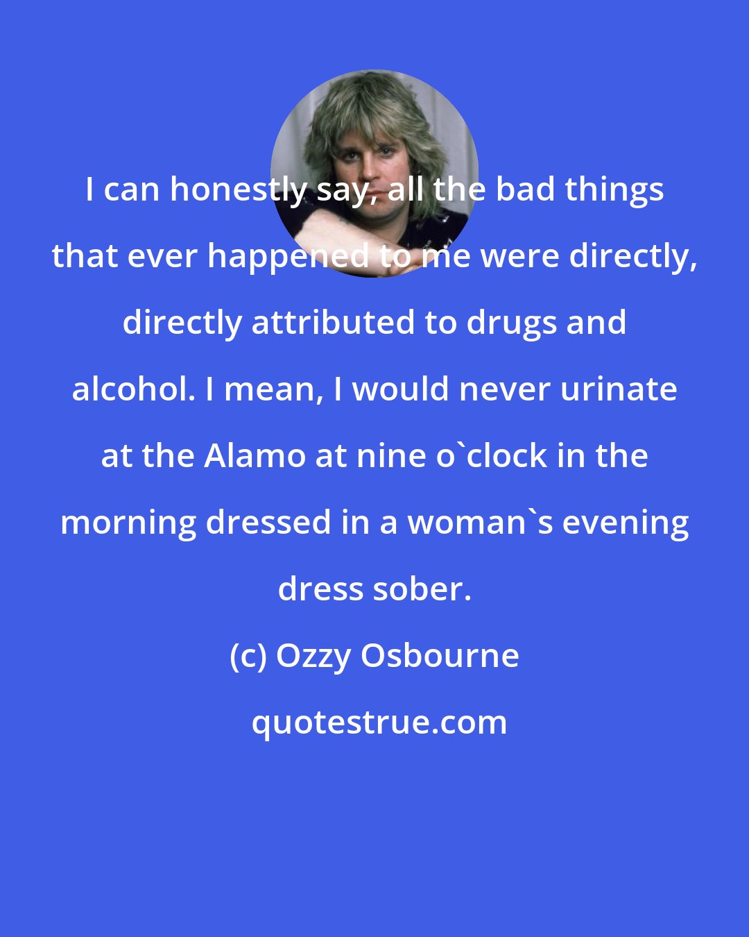 Ozzy Osbourne: I can honestly say, all the bad things that ever happened to me were directly, directly attributed to drugs and alcohol. I mean, I would never urinate at the Alamo at nine o'clock in the morning dressed in a woman's evening dress sober.
