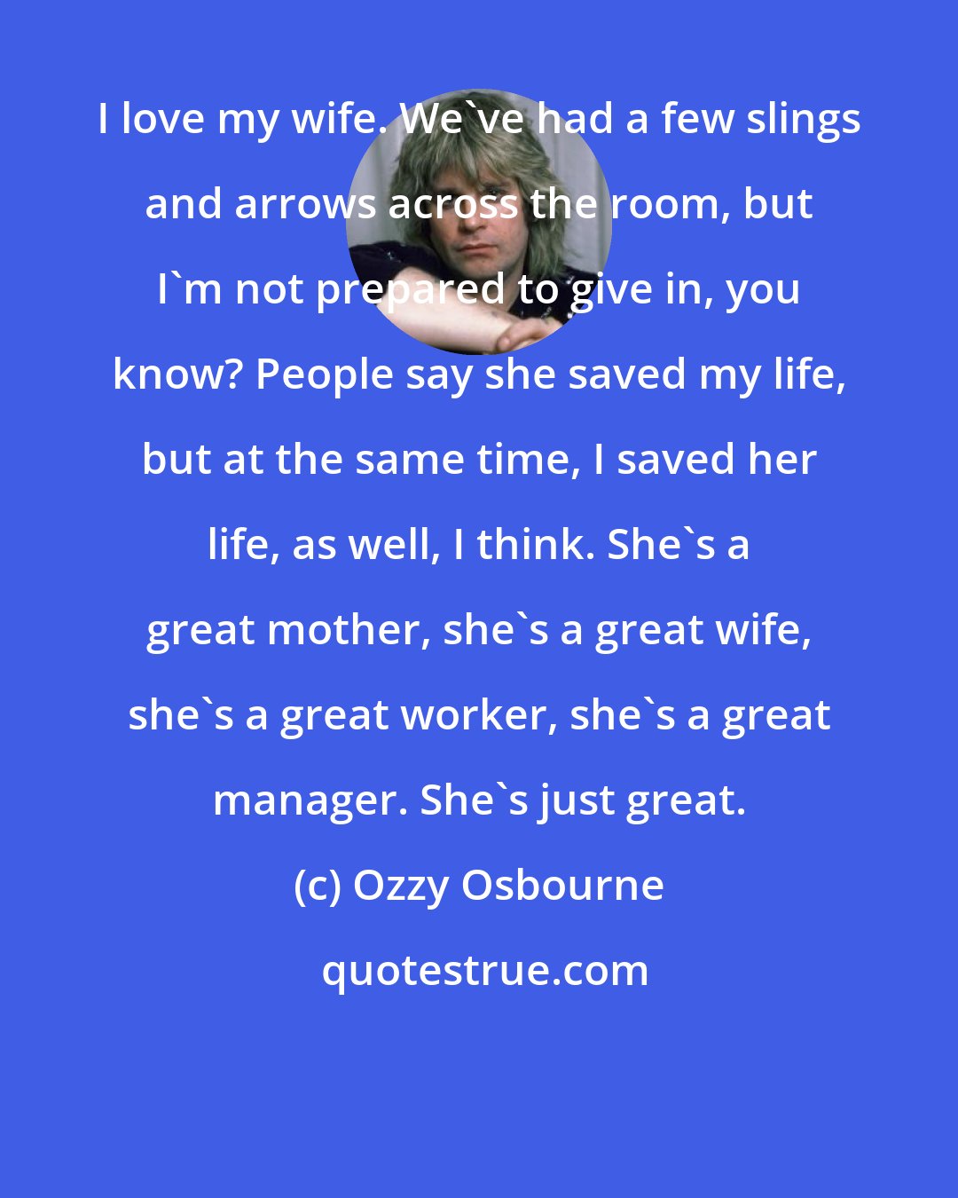 Ozzy Osbourne: I love my wife. We've had a few slings and arrows across the room, but I'm not prepared to give in, you know? People say she saved my life, but at the same time, I saved her life, as well, I think. She's a great mother, she's a great wife, she's a great worker, she's a great manager. She's just great.