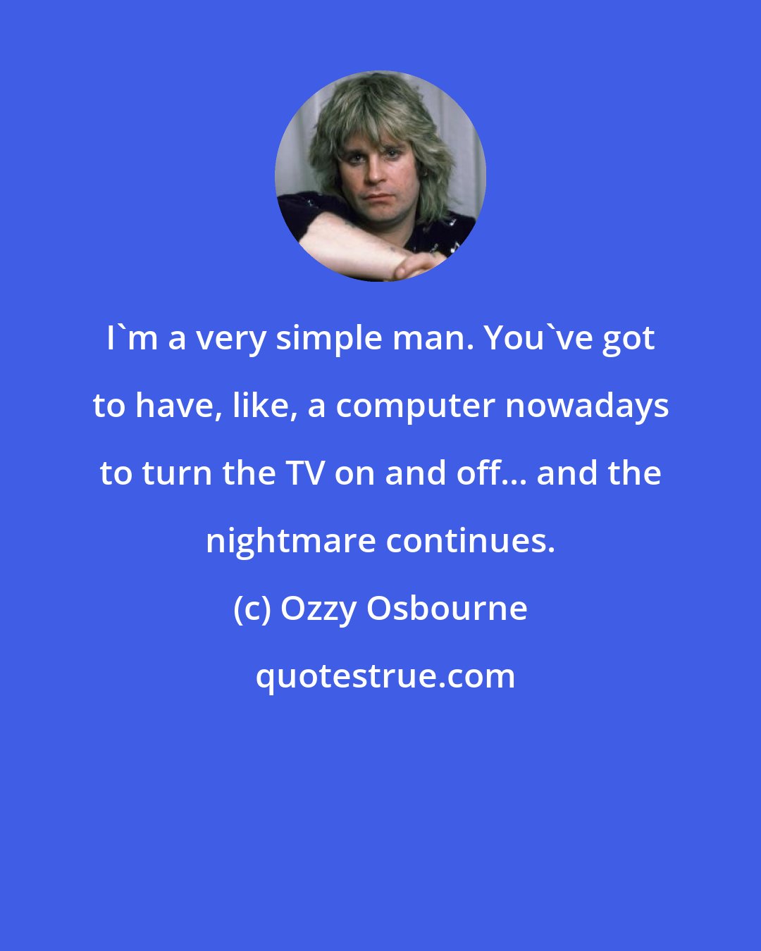 Ozzy Osbourne: I'm a very simple man. You've got to have, like, a computer nowadays to turn the TV on and off... and the nightmare continues.