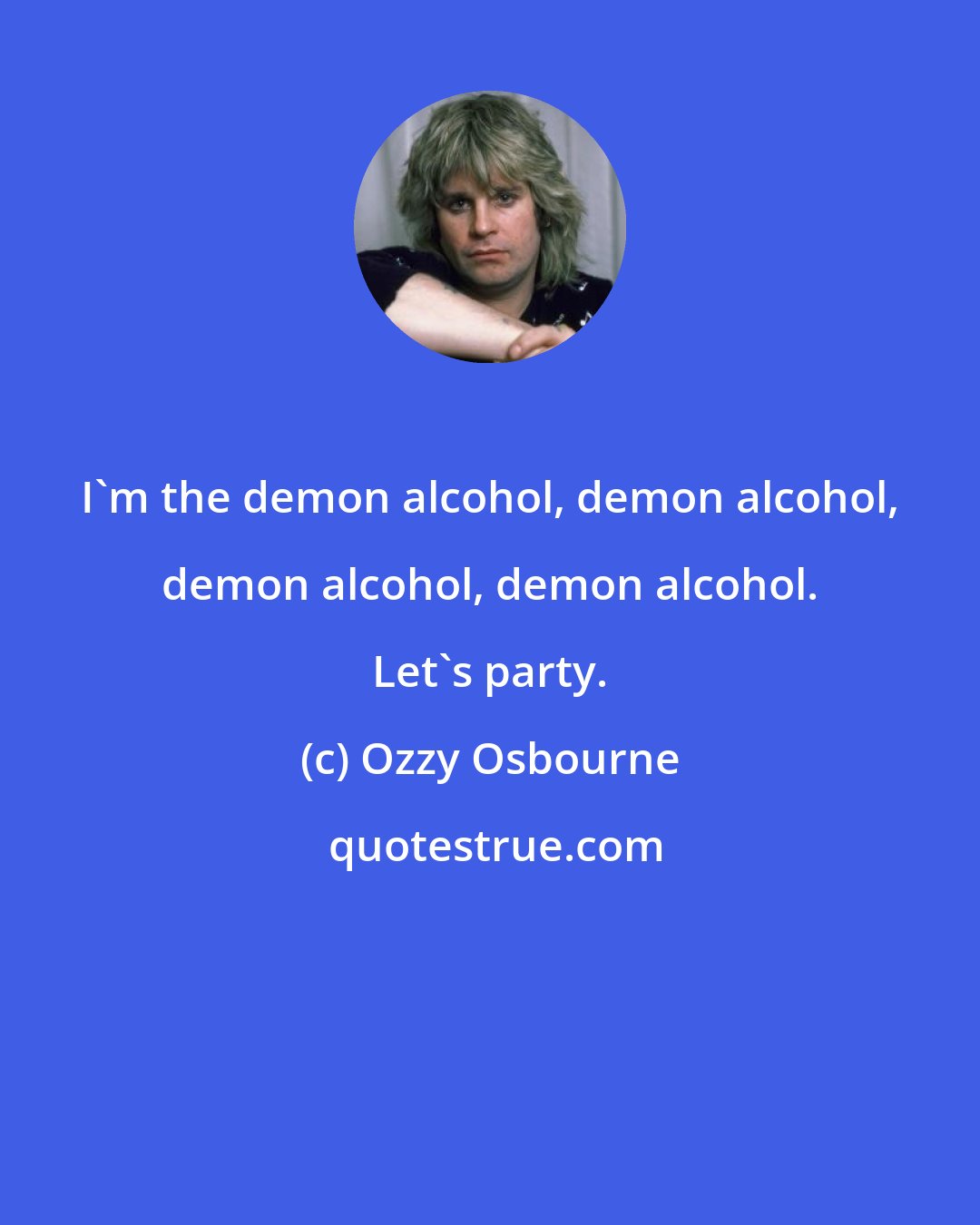 Ozzy Osbourne: I'm the demon alcohol, demon alcohol, demon alcohol, demon alcohol. Let's party.