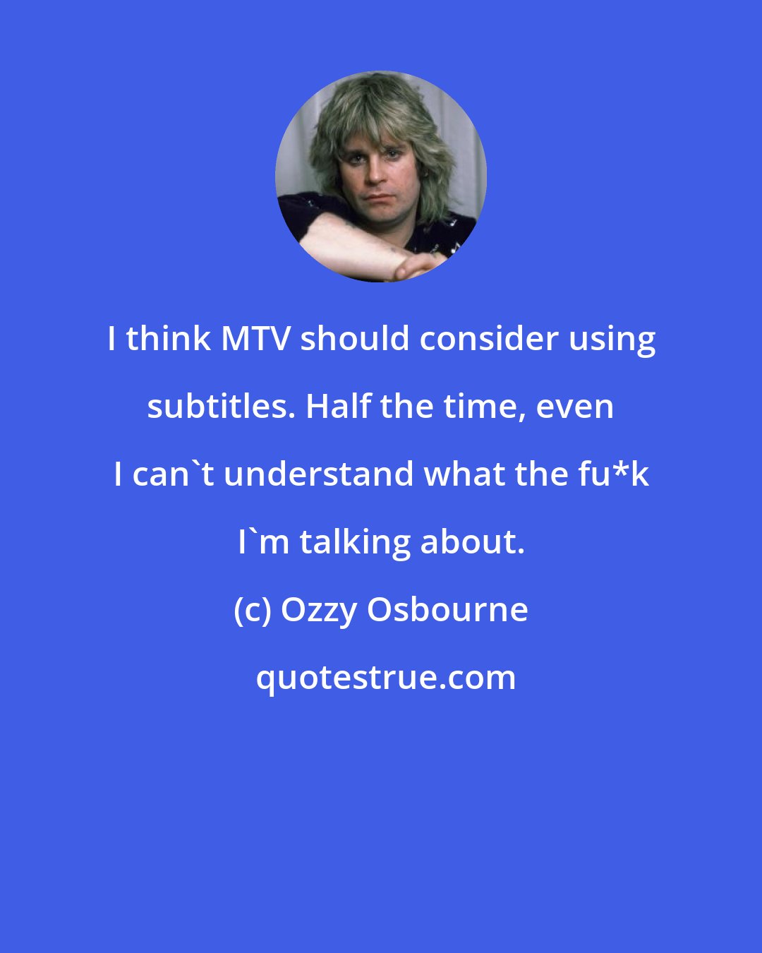 Ozzy Osbourne: I think MTV should consider using subtitles. Half the time, even I can't understand what the fu*k I'm talking about.