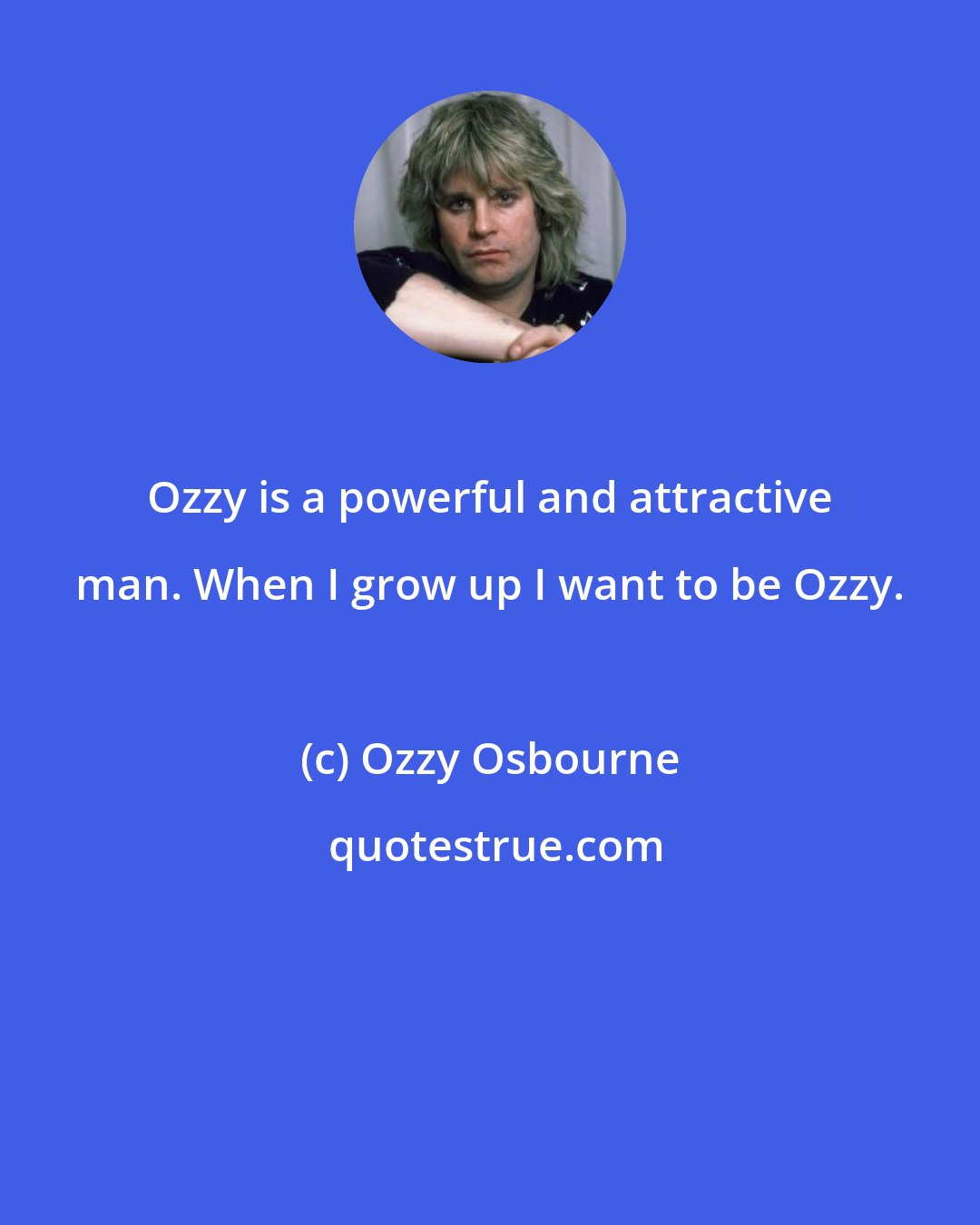 Ozzy Osbourne: Ozzy is a powerful and attractive man. When I grow up I want to be Ozzy.