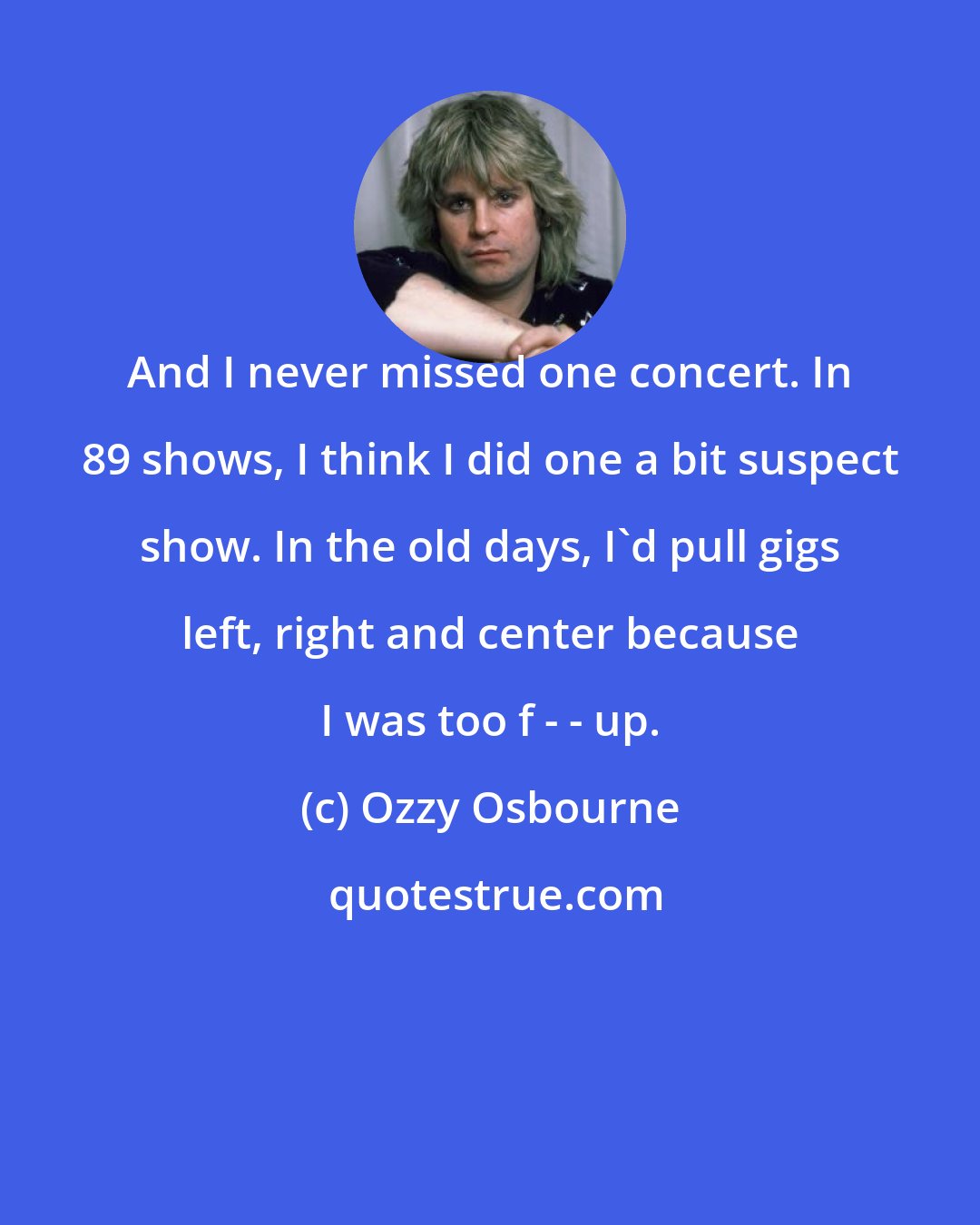 Ozzy Osbourne: And I never missed one concert. In 89 shows, I think I did one a bit suspect show. In the old days, I'd pull gigs left, right and center because I was too f - - up.