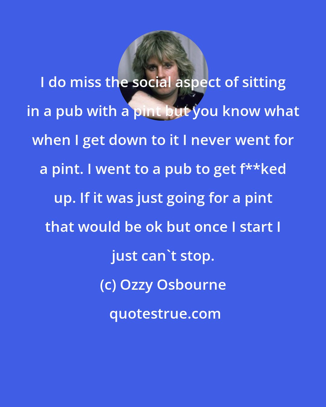Ozzy Osbourne: I do miss the social aspect of sitting in a pub with a pint but you know what when I get down to it I never went for a pint. I went to a pub to get f**ked up. If it was just going for a pint that would be ok but once I start I just can't stop.