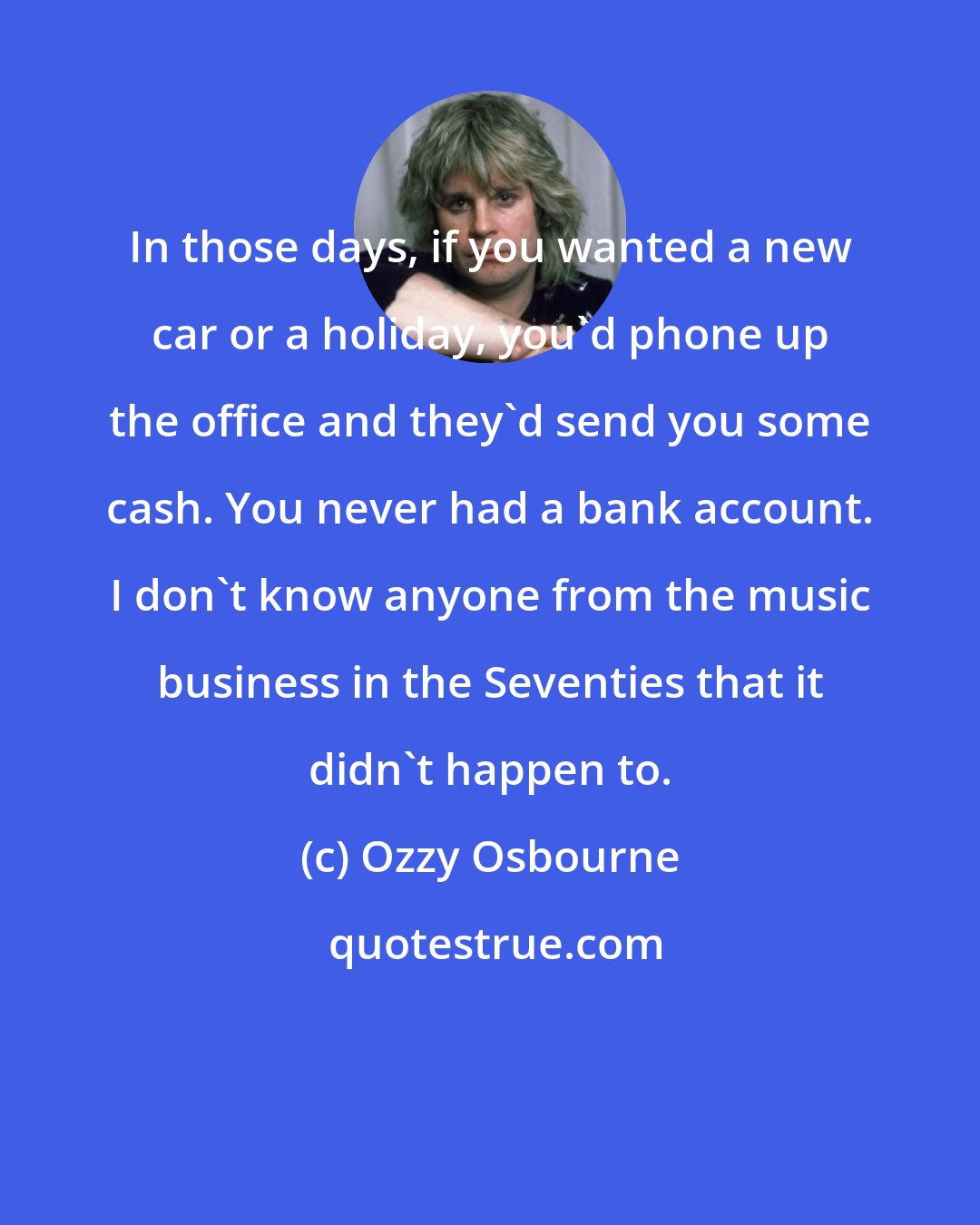 Ozzy Osbourne: In those days, if you wanted a new car or a holiday, you'd phone up the office and they'd send you some cash. You never had a bank account. I don't know anyone from the music business in the Seventies that it didn't happen to.
