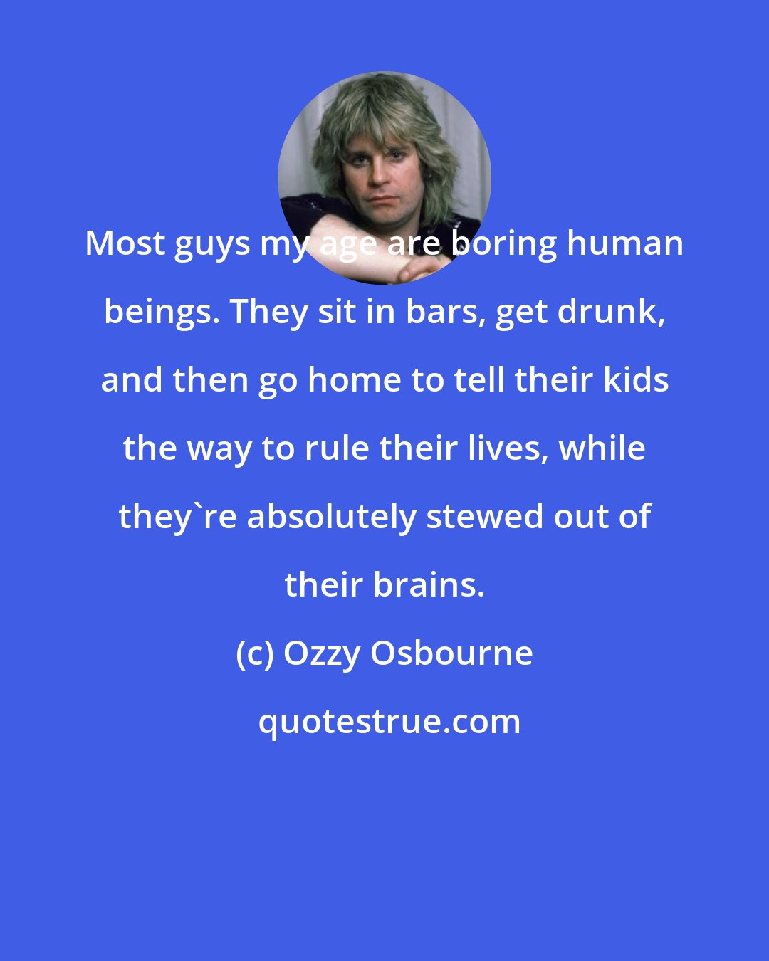 Ozzy Osbourne: Most guys my age are boring human beings. They sit in bars, get drunk, and then go home to tell their kids the way to rule their lives, while they're absolutely stewed out of their brains.