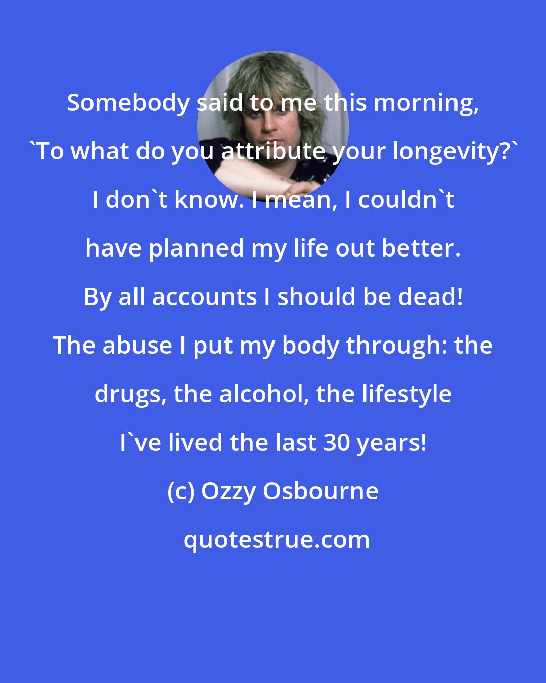 Ozzy Osbourne: Somebody said to me this morning, 'To what do you attribute your longevity?' I don't know. I mean, I couldn't have planned my life out better. By all accounts I should be dead! The abuse I put my body through: the drugs, the alcohol, the lifestyle I've lived the last 30 years!