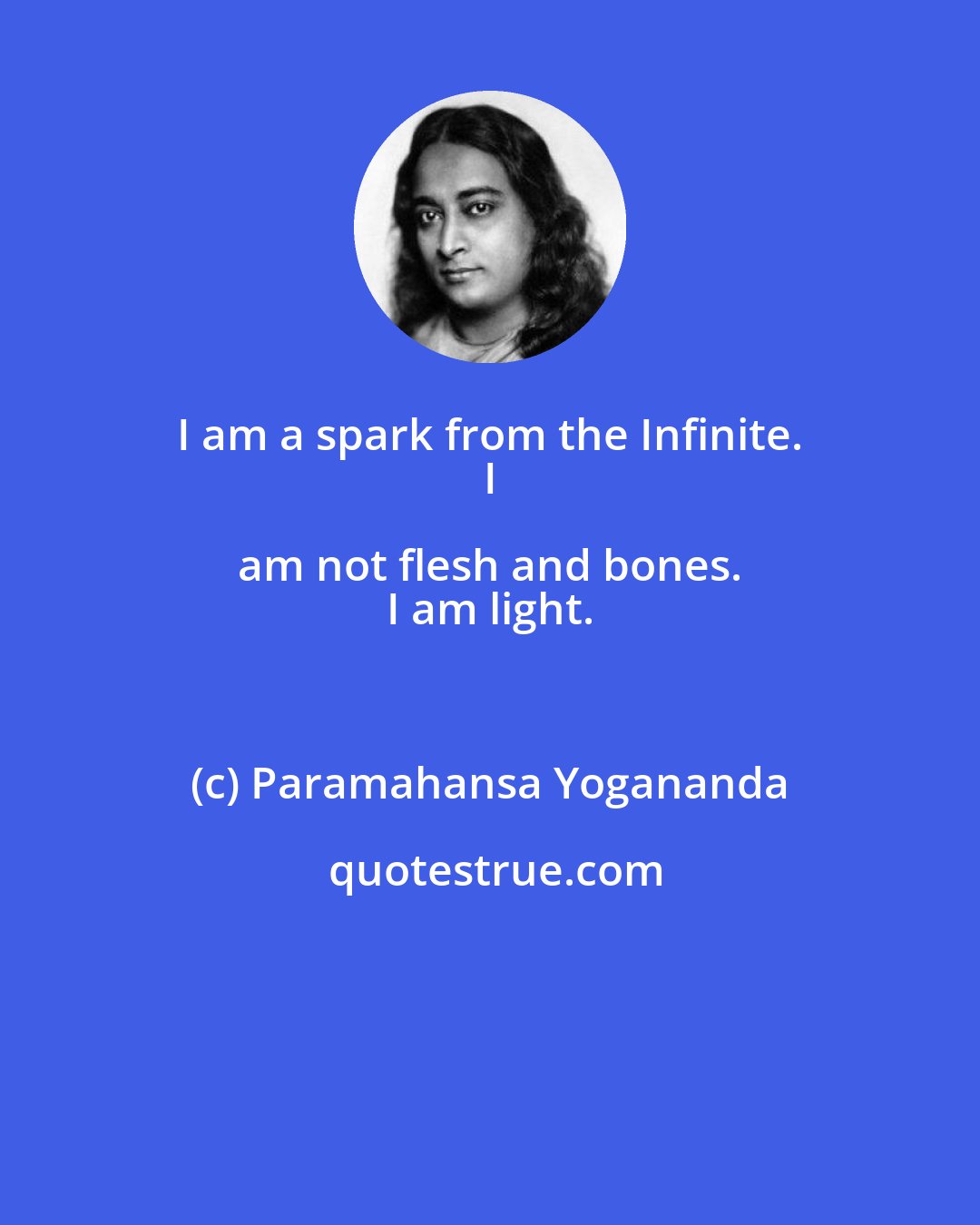 Paramahansa Yogananda: I am a spark from the Infinite. 
 I am not flesh and bones. 
 I am light.
