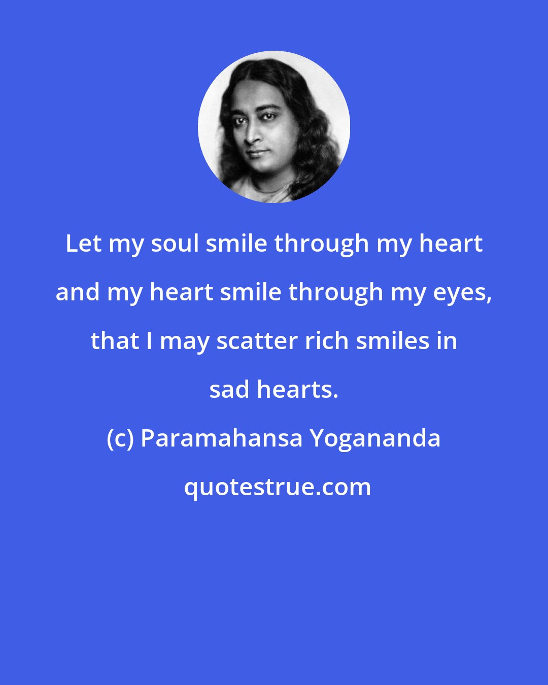Paramahansa Yogananda: Let my soul smile through my heart and my heart smile through my eyes, that I may scatter rich smiles in sad hearts.