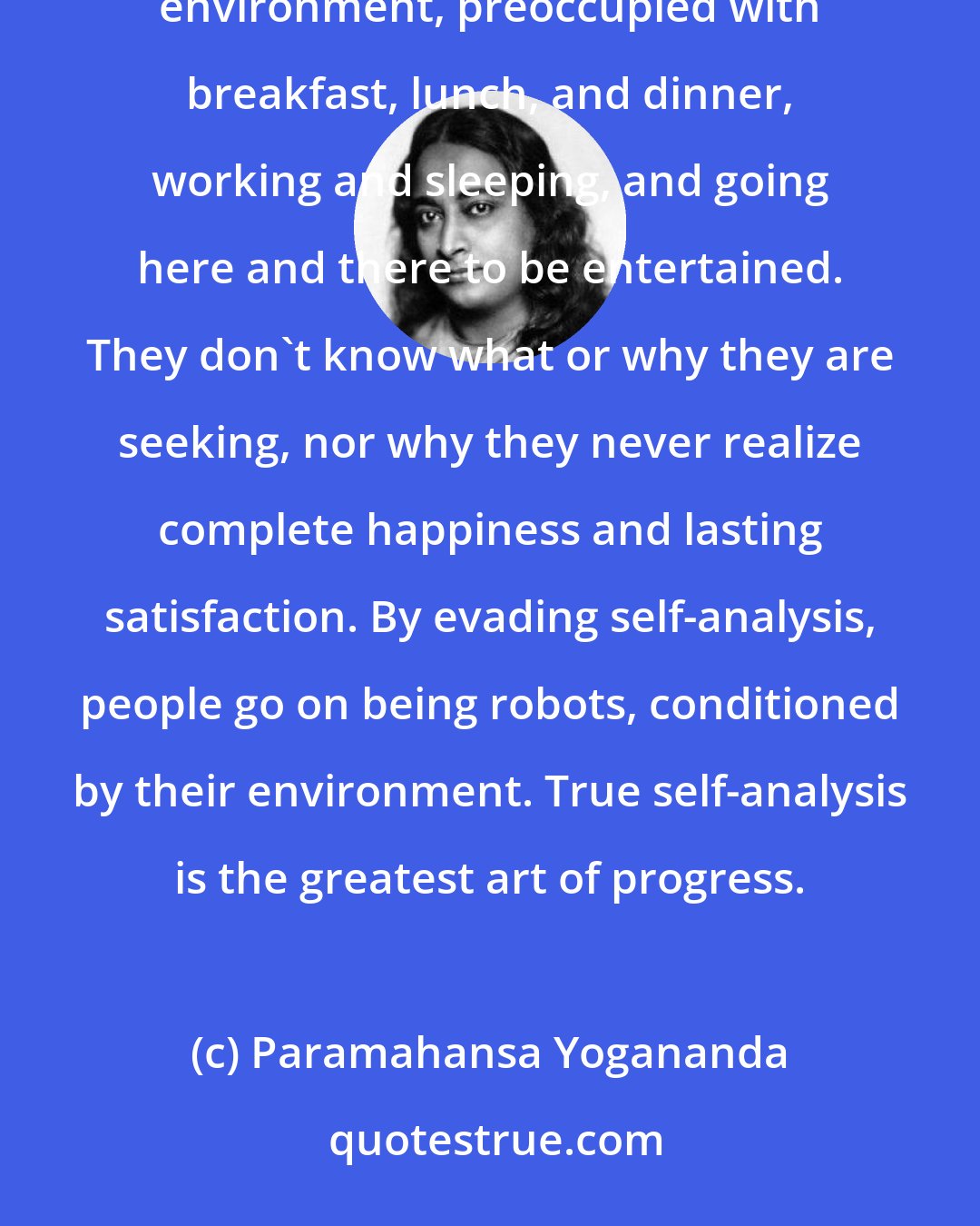 Paramahansa Yogananda: Millions of people never analyze themselves. Mentally they are mechanical products of the factory of their environment, preoccupied with breakfast, lunch, and dinner, working and sleeping, and going here and there to be entertained. They don't know what or why they are seeking, nor why they never realize complete happiness and lasting satisfaction. By evading self-analysis, people go on being robots, conditioned by their environment. True self-analysis is the greatest art of progress.