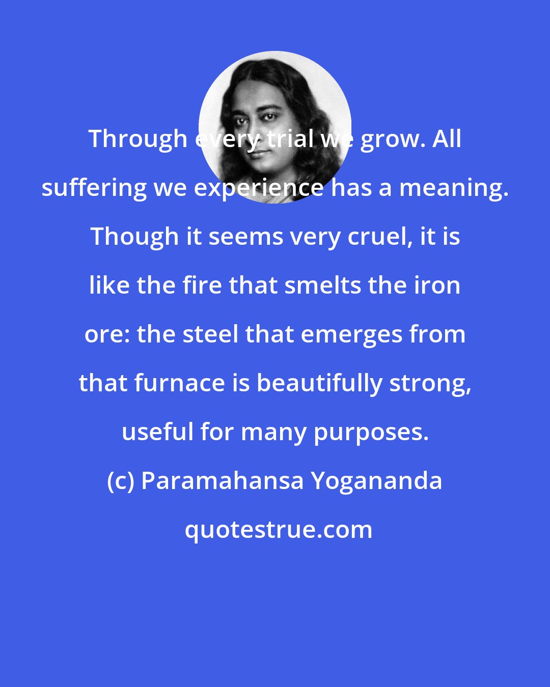Paramahansa Yogananda: Through every trial we grow. All suffering we experience has a meaning. Though it seems very cruel, it is like the fire that smelts the iron ore: the steel that emerges from that furnace is beautifully strong, useful for many purposes.