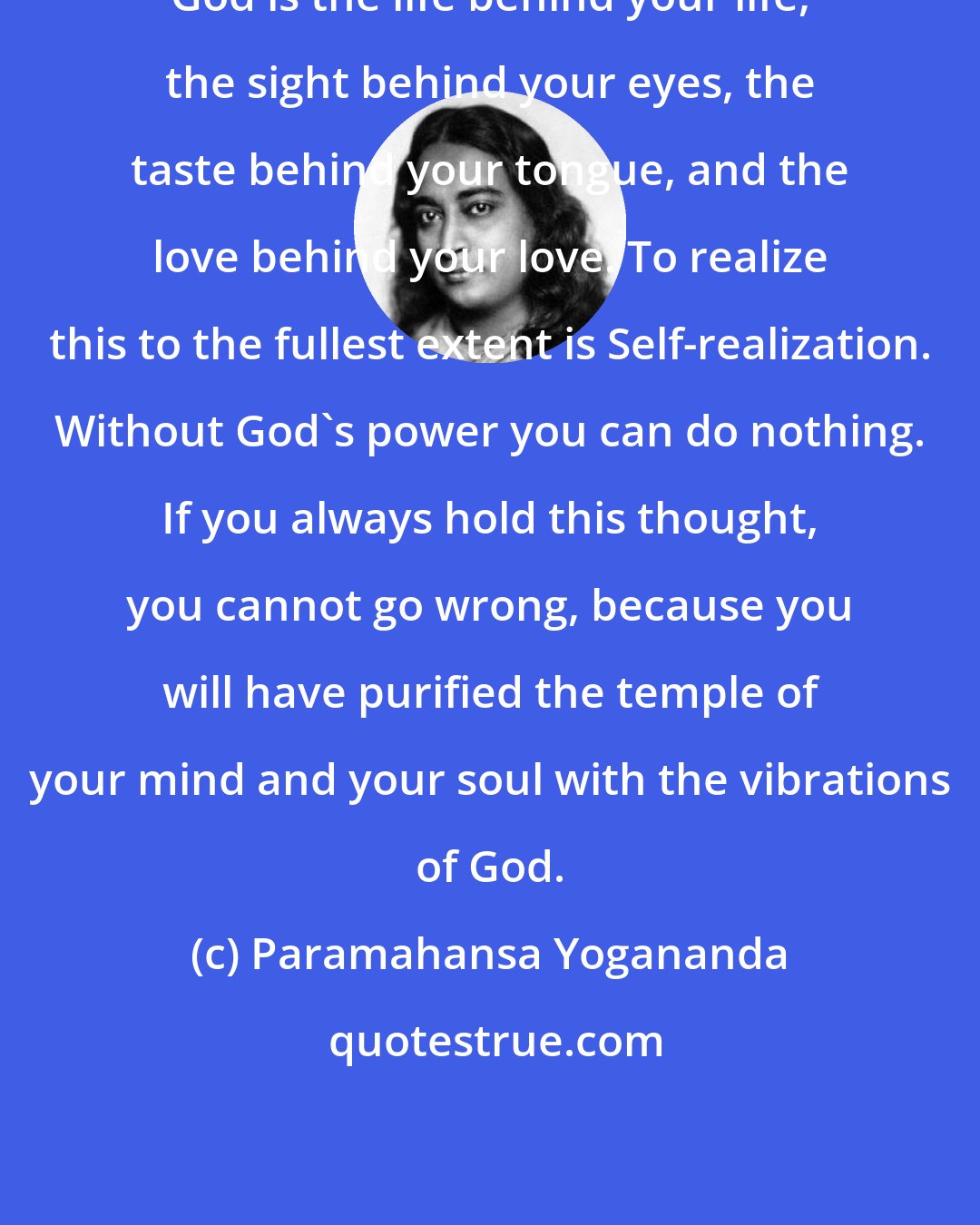 Paramahansa Yogananda: God is the life behind your life, the sight behind your eyes, the taste behind your tongue, and the love behind your love. To realize this to the fullest extent is Self-realization. Without God's power you can do nothing. If you always hold this thought, you cannot go wrong, because you will have purified the temple of your mind and your soul with the vibrations of God.