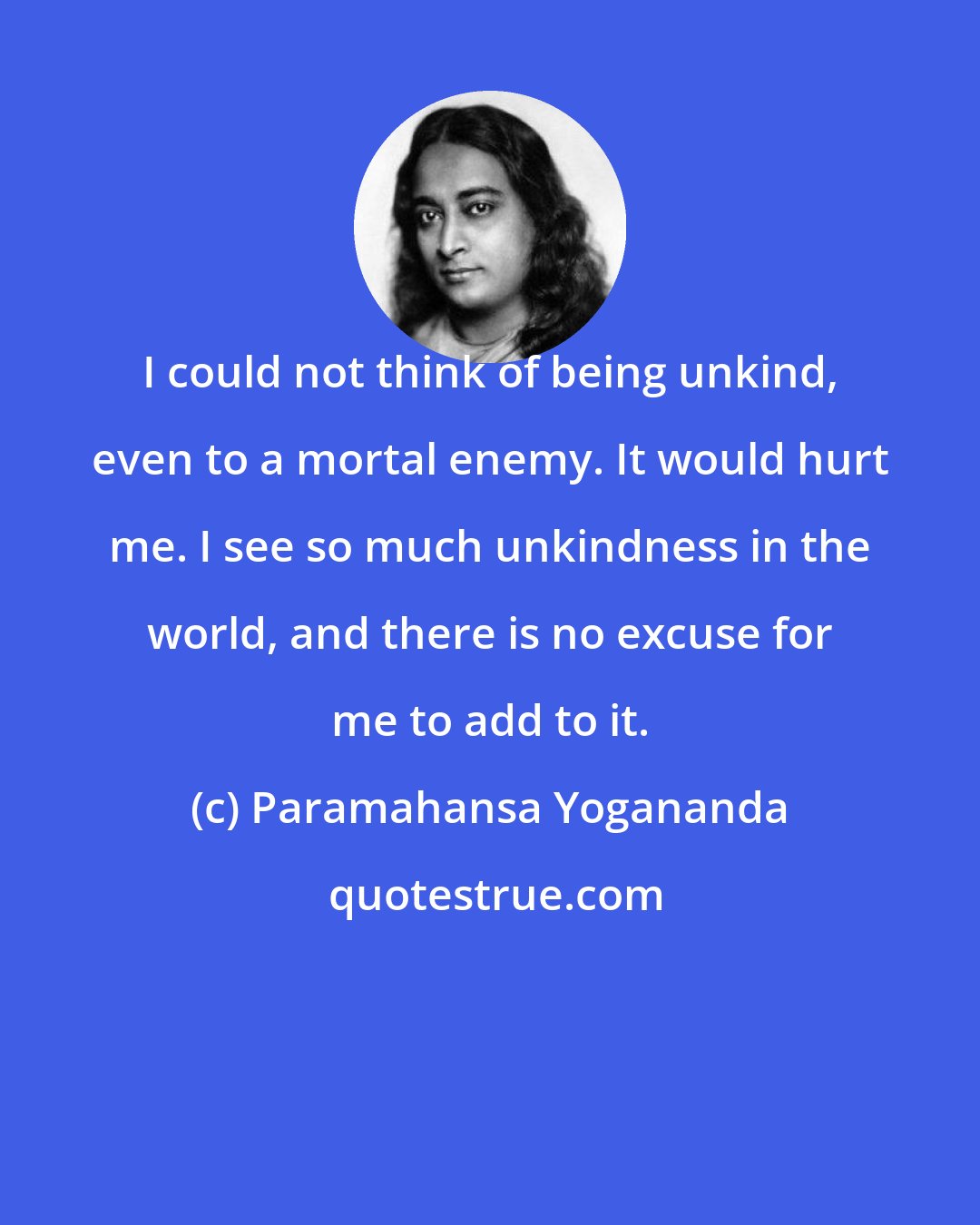 Paramahansa Yogananda: I could not think of being unkind, even to a mortal enemy. It would hurt me. I see so much unkindness in the world, and there is no excuse for me to add to it.