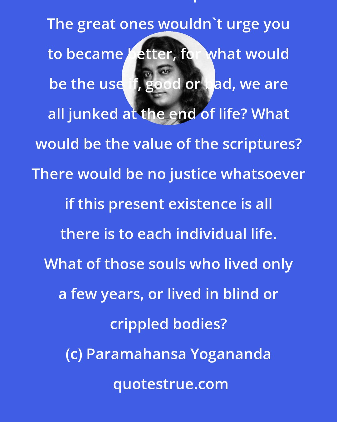 Paramahansa Yogananda: If death were the end, then there is no God, and there are no realised masters - it is all a pack of lies. The great ones wouldn't urge you to became better, for what would be the use if, good or bad, we are all junked at the end of life? What would be the value of the scriptures? There would be no justice whatsoever if this present existence is all there is to each individual life. What of those souls who lived only a few years, or lived in blind or crippled bodies?