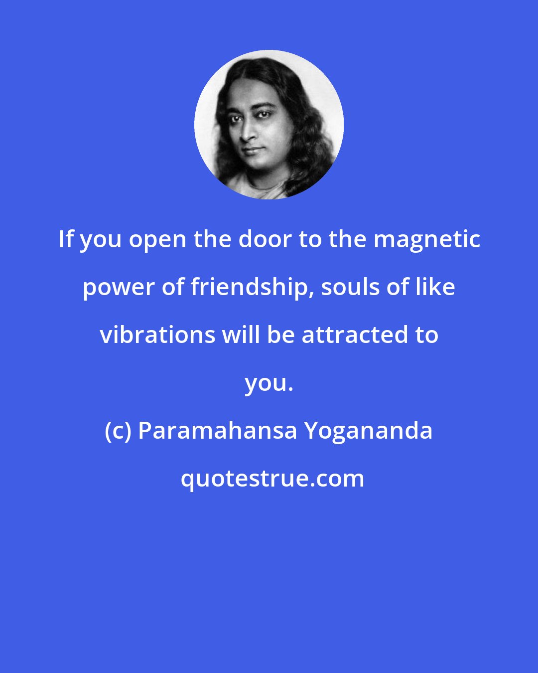 Paramahansa Yogananda: If you open the door to the magnetic power of friendship, souls of like vibrations will be attracted to you.